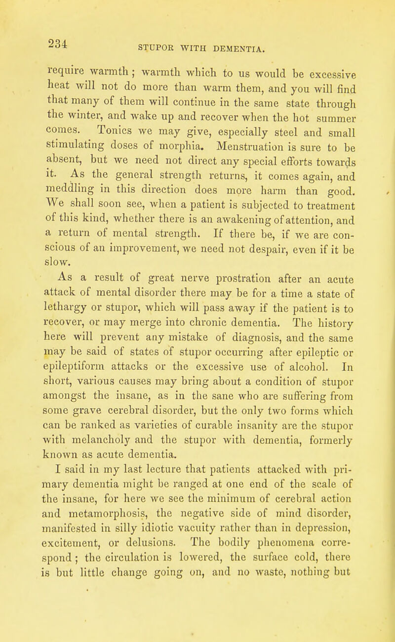 STDPOR WITH DEMENTIA. require warmth ; warmth which to us would be excessive heat will not do more than warm them, and you will find that many of them will continue in the same state through the winter, and wake up and recover when the hot summer comes. Tonics we may give, especially steel and small stimulating doses of morphia. Menstruation is sure to be absent, but we need not direct any special efforts towards it. As the general strength returns, it comes again, and meddling in this direction does more harm than good. We shall soon see, when a patient is subjected to treatment of this kind, whether there is an awakening of attention, and a return of mental strength. If there be, if we are con- scious of an improvement, we need not despair, even if it be slow. As a result of great nerve prostration after an acute attack of mental disorder there may be for a time a state of lethargy or stupor, which will pass away if the patient is to recover, or may merge into chronic dementia. The history here will prevent any mistake of diagnosis, and the same may be said of states of stupor occurring after epileptic or epileptiform attacks or the excessive use of alcohol. In short, various causes may bring about a condition of stupor amongst the insane, as in the sane who are suffering from some grave cerebral disorder, but the only two forms which can be ranked as varieties of curable insanity are the stupor with melancholy and the stupor with dementia, formerly known as acute dementia. I said in my last lecture that patients attacked with pri- mary dementia might be ranged at one end of the scale of the insane, for here we see the minimum of cerebral action and metamorphosis, the negative side of mind disorder, manifested in silly idiotic vacuity rather than in depression, excitement, or delusions. The bodily phenomena corre- spond ; the circulation is lowered, the surface cold, there is but little change going on, and no waste, nothing but
