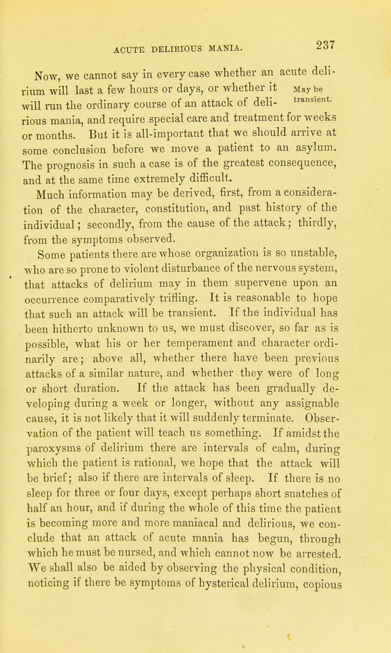 Now, we cannot say in every case whether an acute deh- rium will last a few hours or days, or whether it Maybe will run the ordinary course of an attack of deli- transient, rious mania, and require special care and treatment for weeks or months. But it is all-important that we should arrive at some conclusion before we move a patient to an asylum. The prognosis in such a case is of the greatest consequence, and at the same time extremely difficult. Much information may be derived, first, from a considera- tion of the character, constitution, and past history of the individual; secondly, from the cause of the attack; thirdly, from the symptoms observed. Some patients there are whose organization is so unstable, who are so prone to violent disturbance of the nervous system, that attacks of delirium may in them supervene upon an occurrence comparatively trifling. It is reasonable to hope that such an attack will be transient. If the individual has been hitherto unknown to us, we must discover, so far as is possible, what his or her temperament and character ordi- narily are; above all, whether there have been previous attacks of a similar nature, and whether they were of long or short duration. If the attack has been gradually de- veloping during a week or longer, without any assignable cause, it is not likely that it will suddenly terminate. Obser- vation of the patient will teach us something. If amidst the paroxysms of delirium there are intervals of calm, during which the patient is rational, we hope that the attack will be brief; also if there are intervals of sleep. If there is no sleep for three or four days, except perhaps short snatches of half an hour, and if during the whole of this time the patient is becoming more and more maniacal and delirious, we con- clude that an attack of acute mania has begun, through which he must be nursed, and which cannot now be arrested. We shall also be aided by observing the physical condition, noticing if there be symptoms of hysterical delirium, copious