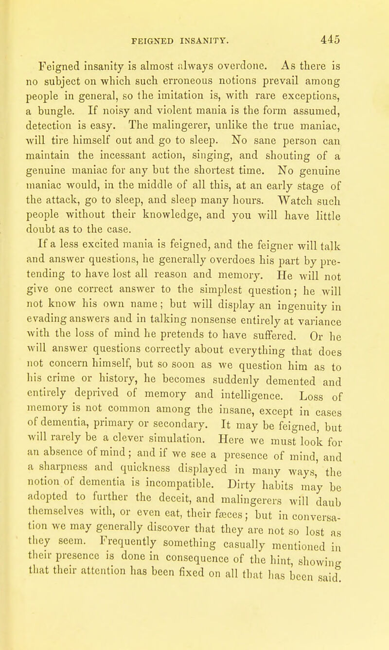 Feigned insanity is almost always overdone. As there is no subject on which such erroneous notions prevail among people in general, so the imitation is, with rare exceptions, a bungle. If noisy and violent mania is the form assumed, detection is easy. The malingerer, unlike the true maniac, will tire himself out and go to sleep. No sane person can maintain the incessant action, singing, and shouting of a genuine maniac for any but the shortest time. No genuine maniac would, in the middle of all this, at an early stage of the attack, go to sleep, and sleep many hours. Watch such people without their knowledge, and you will have little doubt as to the case. If a less excited mania is feigned, and the feigner will talk and answer questions, he generally overdoes his part by pre- tending to have lost all reason and memory. He will not give one correct answer to the simplest question; he will not know his own name; but will display an ingenuity in evading answers and in talking nonsense entirely at variance with the loss of mind he pretends to have suffered. Or he will answer questions correctly about everything that does not concern himself, but so soon as we question him as to his crime or history, he becomes suddenly demented and entirely deprived of memory and intelligence. Loss of memory is not common among the insane, except in cases of dementia, primary or secondary. It may be feigned, but will rarely be a clever simulation. Here we must look for an absence of mind; and if we see a presence of mind, and a sharpness and quickness displayed in many ways,' the notion of dementia is incompatible. Dirty habits may be adopted to further the deceit, and mahngerers will daub themselves with, or even eat, their fjeces; but in conversa- tion we may generally discover that they are not so lost as they seem. Frequently something casually mentioned in their presence is done in consequence of the hint, showing that their attention has been fixed on all that lias been said