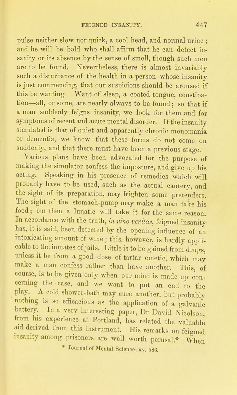 pulse neither slow nor quick, a cool head, and normal urine ; and he will be bold who shall affirm that he can detect in- sanity or its absence by the sense of smell, tliough such men are to be found. Nevertheless, there is almost invariably such a disturbance of the health in a person whose insanity is just commencing, that our suspicions should be aroused if this be wanting. Want of sleep, a coated tongue, constipa- tion—all, or some, are nearly always to be found; so that if a man suddenly feigns insanity, we look for them and for symptoms of recent and acute mental disorder. If the insanity simulated is that of quiet and apparently chronic monomania or dementia, we know that these forms do not come on suddenly, and that there must have been a previous stage. Various plans have been advocated for the purpose of making the simulator confess the imposture, and give up his acting. Speaking in his presence of remedies which will probably have to be used, such as the actual cautery, and the sight of its preparation, may frighten some pretenders. The sight of the stomach-pump may make a man take his food; but then a lunatic will take it for the same reason. In accordance with the truth, in vino Veritas, feigned insanity has, it is said, been detected by the opening influence of an intoxicating amount of wine; this, however, is hardly appli- cable to the inmates of jails. Little is to be gained from drugs, unless it be from a good dose of tartar emetic, which may make a man confess rather than have another. This of course, is to be given only when our mind is made up con- cerning the case, and we want to put an end to the play. A cold shower-bath may cure another, but probably nothing is so efficacious as the application of a galvanic battery. In a very interesting paper, Dr David Nicolson from his experience at Portland, has related the valuable aid derived from this instrument. His remarks on feigned insanity among prisoners are well worth perusal.* When * Journal of Mental Science, xv. 586.