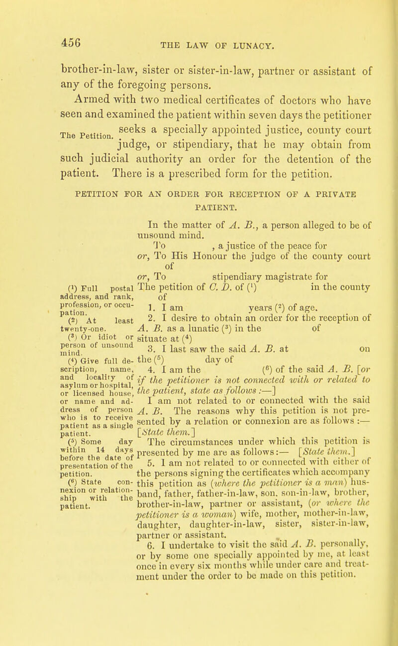 brother-in-law, sister or sister-in-law, partner or assistant of any of the foregoing persons. Armed with two medical certificates of doctors who have seen and examined the patient within seven days the petitioner The Petition ^^^^^ ^ specially appointed justice, county court judge, or stipendiary, that he may obtain from such judicial authority an order for the detention of the patient. There is a prescribed form for the petition. PETITION FOR AN ORDER FOR RECEPTION OF A PRIVATE PATIENT. In the matter of ^. B., a person alleged to be of unsound mind. To , a justice of the peace for or. To His Honour the judge of the county court of or, To stipendiary magistrate for (1) Full postal The petition of C. D. of (') in the comity address, and rank, of P^°[«ssion, or occu- ]. Jam years (2) of age. (2) At least 2. I desire to obtain an order for the reception of twenty-one. A. B. as a lunatic (') in the of (S) Or idiot or situate at (*) minT  3. I last saw the said A. B. at on (4) isive full de- the (S) day of Bcription, _ name, 4. I am the of the said A. B. [or and locality of petitioner is not connected ivith or related to asylum or hospital, /, . . ^ <• ;? i or licensed house t'lc patient, state as joUows :—J or name and ad- I am not related to or connected with the said dress of person The reasons why this petition is not pre- patient Is a stuS '^'^'^ ^ '^OJl^''^'^ ^« ^^^''^'^ =- patient. [^taic them.^ (5) Some day The circumstances under which this petition is .. f^y^, presented by me are as follows:— [State them.'] SresentatLn of'he 5. 1 am not related to or connected with either of petition. the persons signing the certificates which accompany («) State con- this petition as {where the petitioner is a man) hus- rhrp° witif 't^he band, father, father-in-law, son. son-in-law, brother, patient. brother-in-law, partner or assistant, {or where the petitioner is a ivovian) wife, mother, mothe)-in-law, daughter, daughter-in-law, sister, sister-in-law, partner or assistant. ^ 6. I undertake to visit the said A. B. personally, or by some one specially appointed by mo, at least once in every six niontiis while under care and treat- ment under the order to bo made on this petition.