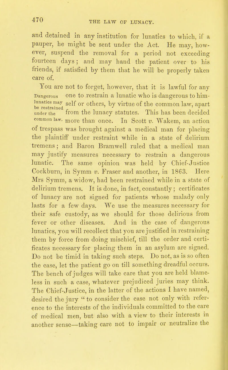 and detained in any institution for lunatics to wliich, if a pauper, he might be sent under the Act. He may, how- ever, suspend the removal for a period not exceeding fourteen days; and may hand the patient over to his friends, if satisfied by them that he will be properly taken care of. You are not to forget, however, that it is lawful for any Dangerous One to restrain a lunatic who is dangerous to him- hinatics may gg^f qj. others, by virtue of the common law, apart be restrained « , , under the 'om the lunacy statutes. This has been decided common law. more than once. In Scott v. Wakem, an action of trespass was brought against a medical man for placing the plaintiff under restraint while in a state of delirium tremens; and Baron Bramwell ruled that a medical man may justify measures necessary to restrain a dangerous lunatic. The same oj^inion was held by Chief-Justice Cockburn, in Symm v. Fraser and another, in 1863. Here Mrs Symm, a widow, had been restrained while in a state of delirium tremens. It is done, in fact, constantly; certificates of lunacy are not signed for patients whose malady only lasts for a few days. We use the measures necessary for their safe custody, as we should for those delirious from fever or other diseases. And in the case of dangerous lunatics, you will recollect that you are justified in restraining them by force from doing mischief, till the order and certi- ficates necessary for placing them in an asylum are signed. Do not be timid in taking such steps. Do not, as is so often the case, let the patient go on till something dreadful occurs. The bench of judges will take care that you are held blame- less in such a case, whatever prejudiced juries may think. The Chief-Justice, in the latter of the actions I have named, desired the jury  to consider the case not only with refer- ence to the interests of the individuals committed to the care of medical men, but also with a view to their interests in another sense—taking care not to impair or neutralize the