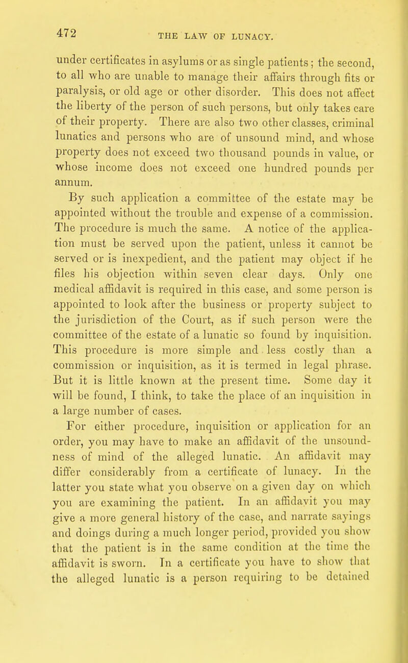 under certificates in asylums or as single patients; the second, to all who are unable to manage their affairs through fits or paralysis, or old age or other disorder. This does not affect the liberty of the person of such persons, but only takes care of their property. There are also two other classes, criminal lunatics and persons who are of unsound mind, and whose p»roperty does not exceed two thousand pounds in value, or whose income does not exceed one hundred pounds per annum. By such application a committee of the estate may be appointed without the trouble and expense of a commission. The procedure is much the same. A notice of the applica- tion must be served upon the patient, unless it cannot be served or is inexpedient, and the patient may object if he files his objection within seven clear days. Only one medical affidavit is required in this case, and some person is appointed to look after the business or property subject to the jurisdiction of the Court, as if such person were the committee of the estate of a lunatic so found by inquisition. This procedure is more simple and less costly than a commission or inquisition, as it is termed in legal phrase. But it is little known at the present time. Some day it will be found, I think, to take the place of an inquisition in a large number of cases. For either procedure, inquisition or application for an order, you may have to make an afiSdavit of the unsound- ness of mind of the alleged lunatic. An affidavit may differ considerably from a certificate of lunacy. In the latter you state what you observe on a given day on which you are examining the patient. In an affidavit you may give a more general histoiy of the case, and narrate sayings and doings during a much longer period, provided you show that the patient is in the same condition at the time the affidavit is sworn. In a certificate you have to show that the alleged lunatic is a person requiring to be detained