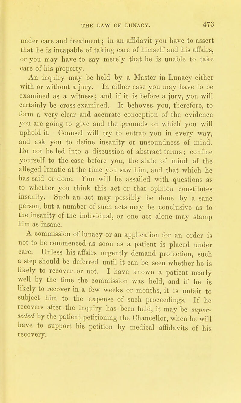 under care and treatment; in an affidavit you have to assert that he is incapable of taking care of himself and his affairs, or you may have to say merely that he is unable to take care of his property. An inquiry may be held by a Master in Lunacy either Avith or without a jury. In either case you may have to be examined as a witness; and if it is before a jury, you will certainly be cross-examined. It behoves you, therefore, to foi'm a very clear and accurate conception of the evidence you are going to give and the grounds on which you will uphold it. Counsel will try to entrap you in every way, and ask you to define insanity or unsoundness of mind. Do not be led into a discussion of abstract terms; confine yourself to the case before you, the state of mind of the alleged lunatic at the time you saw him, and that which he has said or done. You will be assailed with questions as to whether you think this act or that opinion constitutes insanity. Such an act may possibly be done by a sane person, but a number of such acts may be conclusive as to the insanity of the individual, or one act alone may stamp him as insane. A commission of lunacy or an application for an order is not to be commenced as soon as a patient is placed under care. Unless his affairs urgently demand protection, such a step should be deferred until it can be seen whether he is likely to recover or not. I have known a patient nearly well by the time the commission was held, and if he is likely to recover in a few weeks or months, it is unfair to subject him to the expense of such proceedings. If he recovers after the inquiry has been held, it may be super- seded by the patient petitioning the Chancellor, when he will have to support his petition by medical affidavits of his recovery.