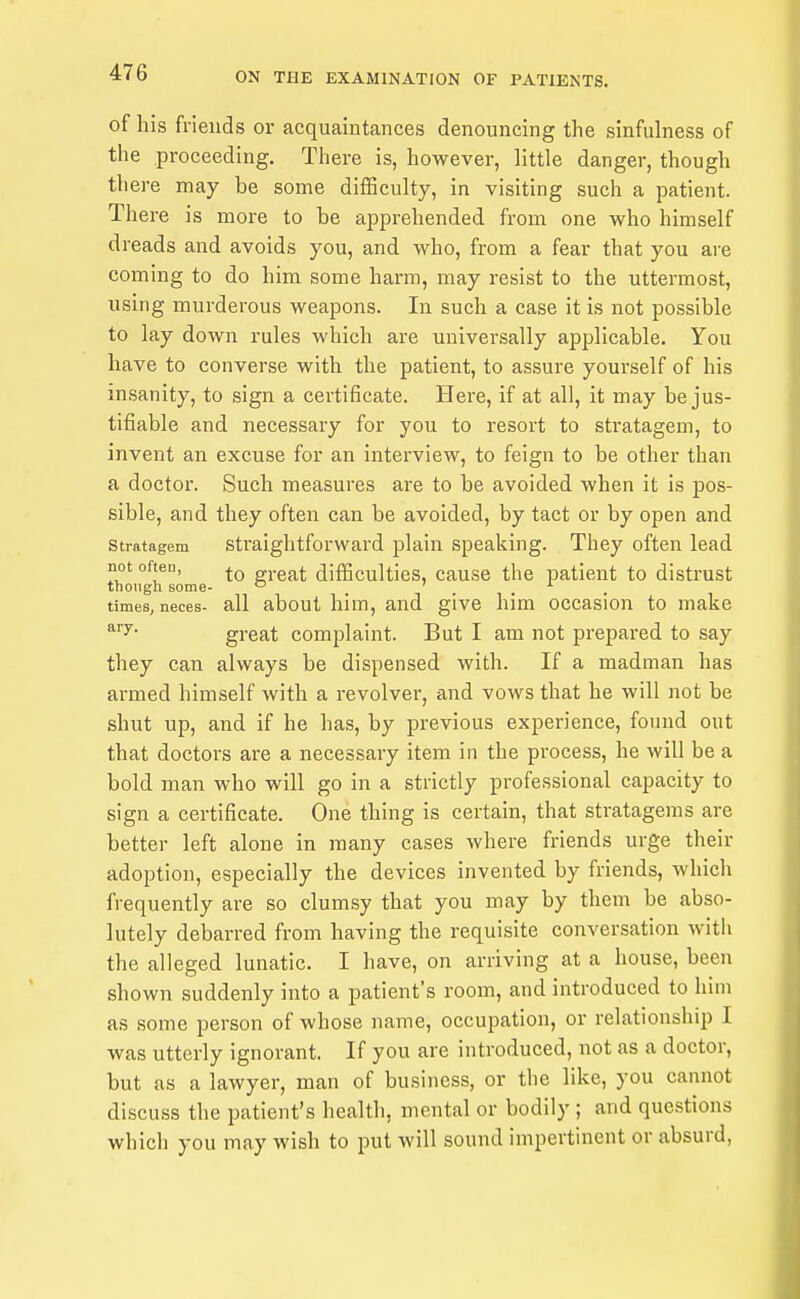 of his friends or acquaintances denouncing the sinfulness of the proceeding. There is, however, Httle danger, though there may be some difficulty, in visiting such a patient. There is more to be apprehended from one who himself dreads and avoids you, and who, from a fear that you are coming to do him some harm, may resist to the uttermost, using murderous weapons. In such a case it is not possible to lay down rules which are universally applicable. You have to converse with the patient, to assure yourself of his insanity, to sign a certificate. Here, if at all, it may be jus- tifiable and necessary for you to resort to stratagem, to invent an excuse for an interview, to feign to be other than a doctor. Such measures are to be avoided when it is pos- sible, and they often can be avoided, by tact or by open and Stratagem Straightforward plain speaking. They often lead not often, great difficulties, cause the patient to distrust tnongh some- ... times, neces- all aboul him, and give him occasion to make ary. great complaint. But I am not prepared to say they can always be dispensed with. If a madman has armed himself with a revolver, and vows that he will not be shut up, and if he has, by previous experience, found out that doctors are a necessary item in the process, he will be a bold man who will go in a strictly professional capacity to sign a certificate. One thing is certain, that stratagems are better left alone in many cases where friends urge their adoption, especially the devices invented by friends, which frequently are so clumsy that you may by them be abso- lutely debarred from having the requisite conversation witli the alleged lunatic. I have, on arriving at a house, been shown suddenly into a patient's room, and introduced to him as some person of whose name, occupation, or relationship I was utterly ignorant. If you are introduced, not as a doctor, but as a lawyer, man of business, or the like, you cannot discuss the patient's health, mental or bodily ; and questions which you may wish to put will sound impertinent or absurd,