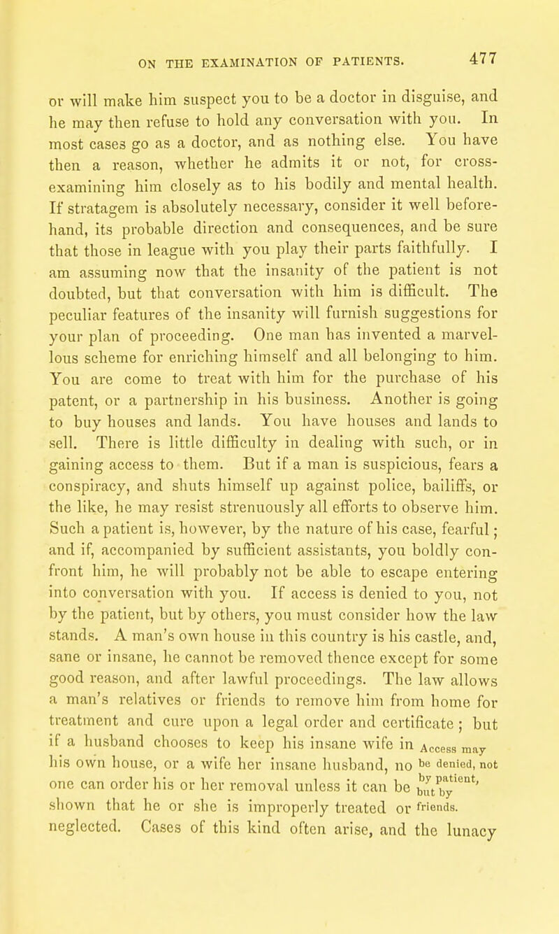 or will make him suspect you to be a doctor in disguise, and he may then refuse to hold any conversation with you. In most cases go as a doctor, and as nothing else. You have then a reason, whether he admits it or not, for cross- examining him closely as to his bodily and mental health. If stratagem is absolutely necessary, consider it well before- hand, its probable direction and consequences, and be sure that those in league with you play their parts faithfully. I am assuming now that the insanity of the patient is not doubted, but that conversation with him is difficult. The peculiar features of the insanity will furnish suggestions for your plan of proceeding. One man has invented a marvel- lous scheme for enriching himself and all belonging to him. You are come to treat with him for the purchase of his patent, or a partnership in his business. Another is going to buy houses and lands. You have houses and lands to sell. There is little difficulty in dealing with such, or in gaining access to them. But if a man is suspicious, fears a conspiracy, and shuts himself up against police, bailiffs, or the like, he may resist strenuously all efforts to observe him. Such a patient is, however, by the nature of his case, fearful; and if, accompanied by sufficient assistants, you boldly con- front him, he will probably not be able to escape entering into conversation with you. If access is denied to you, not by the patient, but by others, you must consider how the law stands. A man's own house in this country is his castle, and, sane or insane, he cannot be removed thence except for some good reason, and after lawful proceedings. The law allows a man's relatives or friends to remove him from home for treatment and cure upon a legal order and certificate; but if a husband chooses to keep his insane wife in Access may his own house, or a wife her insane husband, no ^'^ denied, not one can order his or her removal unless it can be butry'^°*' shown that he or she is improperly treated or Wcnds. neglected. Cases of this kind often arise, and the lunacy