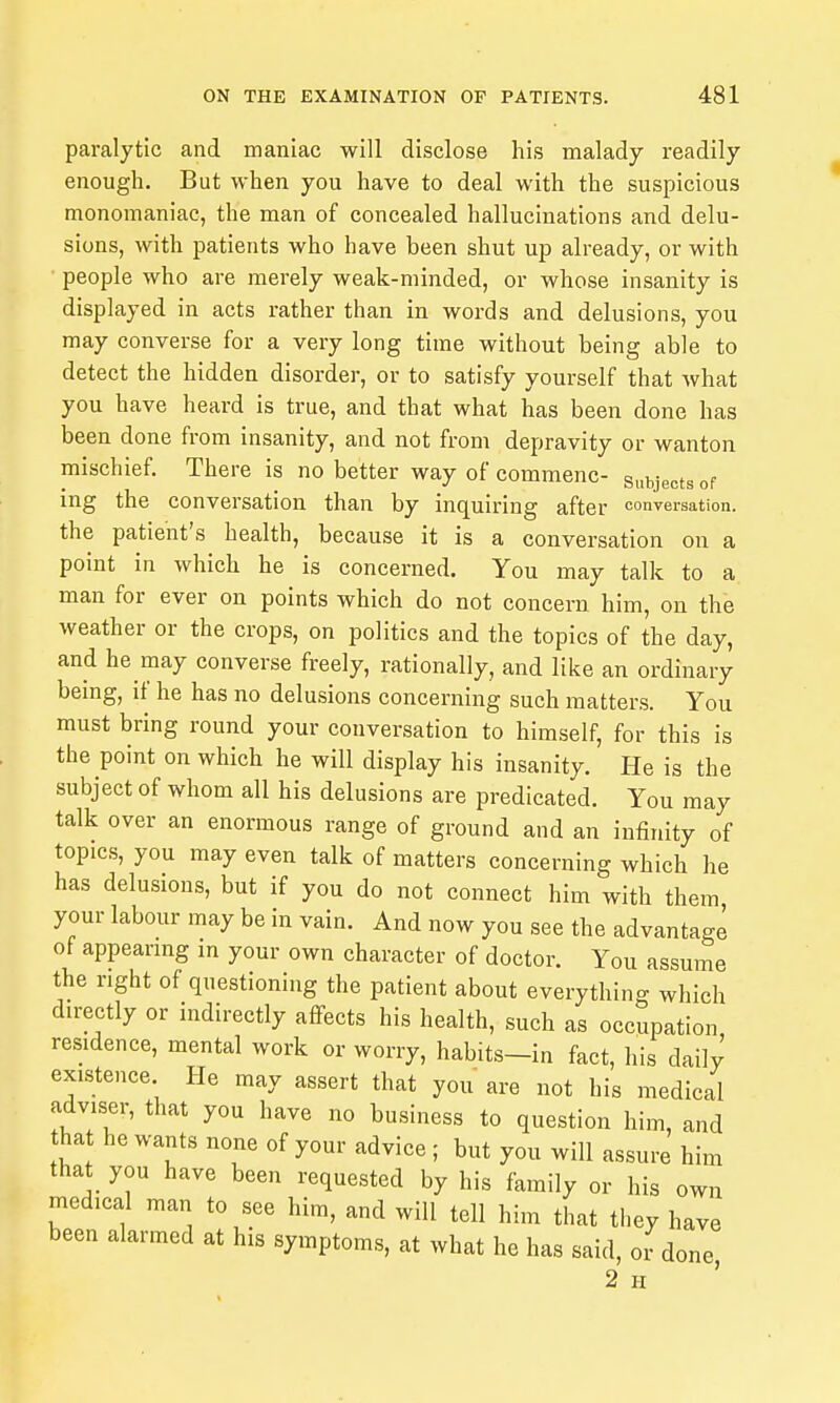 paralytic and maniac will disclose his malady readily enough. But when you have to deal with the suspicious monomaniac, the man of concealed hallucinations and delu- sions, with patients who have been shut up already, or with people who are merely weak-minded, or whose insanity is displayed in acts rather than in words and delusions, you may converse for a very long time without being able to detect the hidden disorder, or to satisfy yourself that what you have heard is true, and that what has been done has been done from insanity, and not from depravity or wanton mischief. There is no better way of commenc- subjects of ing the conversation than by inquiring after conversation, the patient's health, because it is a conversation on a point in which he is concerned. You may talk to a man for ever on points which do not concern him, on the weather or the crops, on politics and the topics of the day, and he may converse freely, rationally, and like an ordinary bemg, if he has no delusions concerning such matters. You must bring round your conversation to himself, for this is the point on which he will display his insanity. He is the subject of whom all his delusions are predicated. You may talk over an enormous range of ground and an infinity of topics, you may even talk of matters concerning which he has delusions, but if you do not connect him with them your labour may be in vain. And now you see the advantage of appearing in your own character of doctor. You assume the right of questioning the patient about everythino- which directly or indirectly affects his health, such as occupation residence, mental work or worry, habits-in fact, his daily existence He may assert that you are not his medical adviser, that you have no business to question him, and tha he wants none of your advice; but you will assure him that you have been requested by his family or his own medical man to see him, and will tell him that they have been alarmed at his symptoms, at what he has said, or done 2 H '