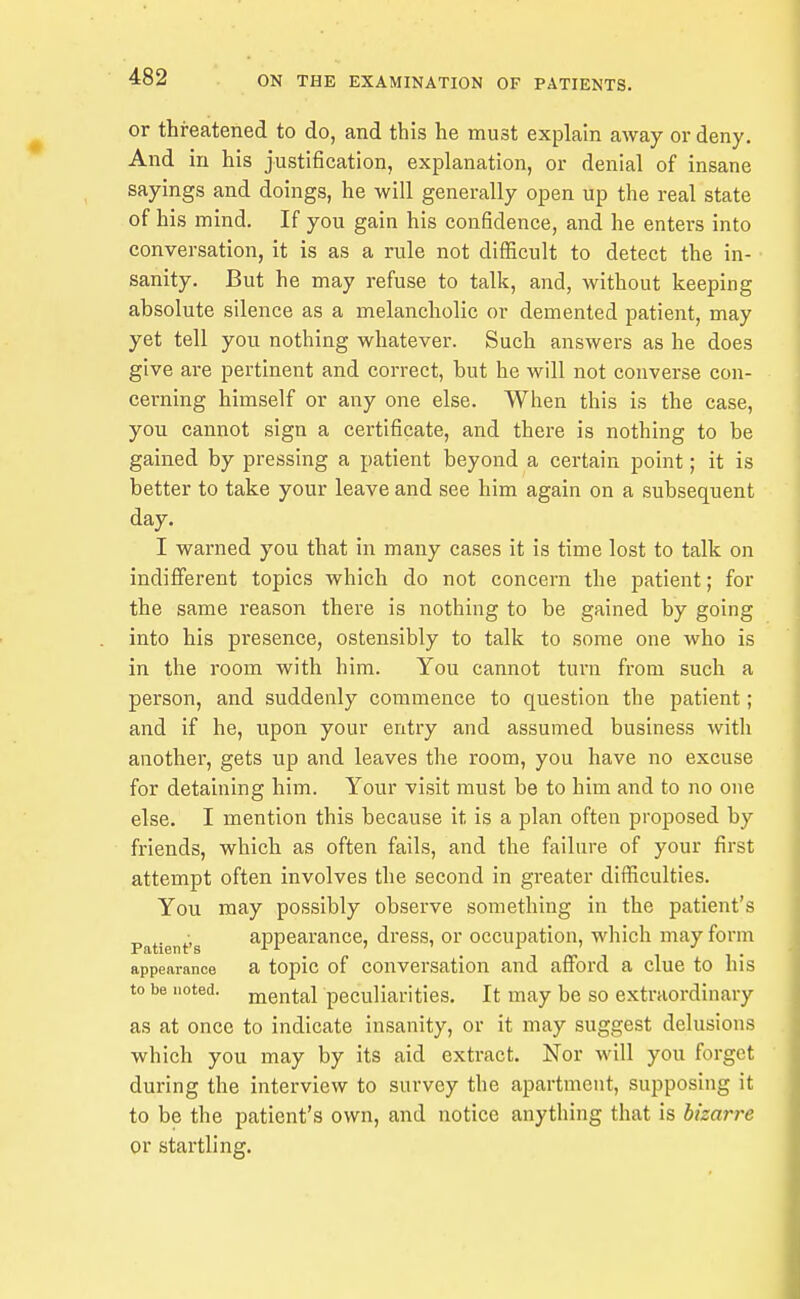 or threatened to do, and this he must explain away or deny. And in his justification, explanation, or denial of insane sayings and doings, he will generally open up the real state of his mind. If you gain his confidence, and he enters into conversation, it is as a rule not difficult to detect the in- sanity. But he may refuse to talk, and, without keeping absolute silence as a melancholic or demented patient, may yet tell you nothing whatever. Such answers as he does give are pertinent and correct, but he will not converse con- cerning himself or any one else. When this is the case, you cannot sign a certificate, and there is nothing to be gained by pressing a patient beyond a certain point; it is better to take your leave and see him again on a subsequent day. I warned you that in many cases it is time lost to talk on indifferent topics which do not concern the patient; for the same reason there is nothing to be gained by going into his presence, ostensibly to talk to some one who is in the room with hira. You cannot turn from such a person, and suddenly commence to question the patient; and if he, upon your entry and assumed business with another, gets up and leaves the room, you have no excuse for detaining him. Your visit must be to him and to no one else. I mention this because it is a plan often proposed by friends, which as often fails, and the failure of your first attempt often involves the second in greater difficulties. You may possibly observe something in the patient's Patient's appearance, dress, or occupation, which may form appearance a topic of conversation and afford a clue to his to be noted, mental peculiarities. It may be so extraordinary as at once to indicate insanity, or it may suggest delusions which you may by its aid extract. Nor will you forget during the interview to survey the apartment, supposing it to be the patient's own, and notice anything that is bizarre or startling.