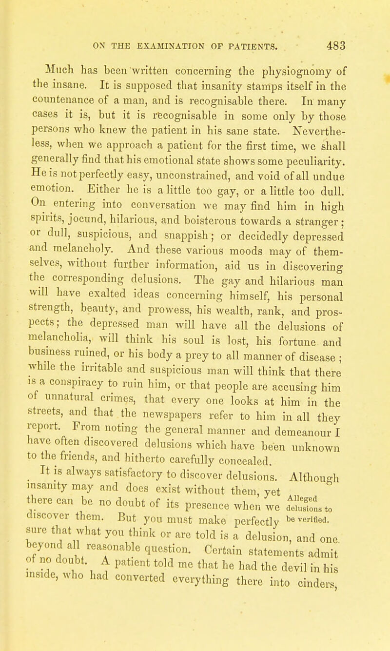 Much has been written concerning the physiognomy of the insane. It is supposed that insanity stamps itself in the countenance of a man, and is recognisable there. In many cases it is, but it is recognisable in some only by those persons who knew the patient in his sane state. Neverthe- less, when we approach a patient for the first time, we shall generally find that his emotional state shows some peculiarity. He is not perfectly easy, unconstrained, and void of all undue emotion. Either he is a little too gay, or a little too dull. On entering into conversation we may find him in high spirits, jocund, hilarious, and boisterous towards a stranger; or dull, suspicious, and snappish; or decidedly depressed and melancholy. And these various moods may of them- selves, without further information, aid us in discovering the corresponding delusions. The gay and hilarious man will have exalted ideas concerning himself, his personal strength, beauty, and prowess, his wealth, rank, and pros- pects; the depressed man will have all the delusions of melancholia, will think his soul is lost, his fortune and business ruined, or his body a prey to all manner of disease ; while the irritable and suspicious man will think that there is a conspiracy to ruin him, or that people are accusing him of unnatural crimes, that every one looks at him in the streets, and that the newspapers refer to him in all they report. From noting the general manner and demeanour I have often discovered delusions which have been unknown to the friends, and hitherto carefully concealed. It is always satisfectory to discover delusions. Although insanity may and does exist without them, yet there can be no doubt of its presence when we dIJSsto discover them. But you must make perfectly verified, sure that what you think or are told is a delusion, and one beyond all reasonable question. Certain statements admit of no doubt. A patient told me that he had the devil in his inside, who had converted everything there into cinders