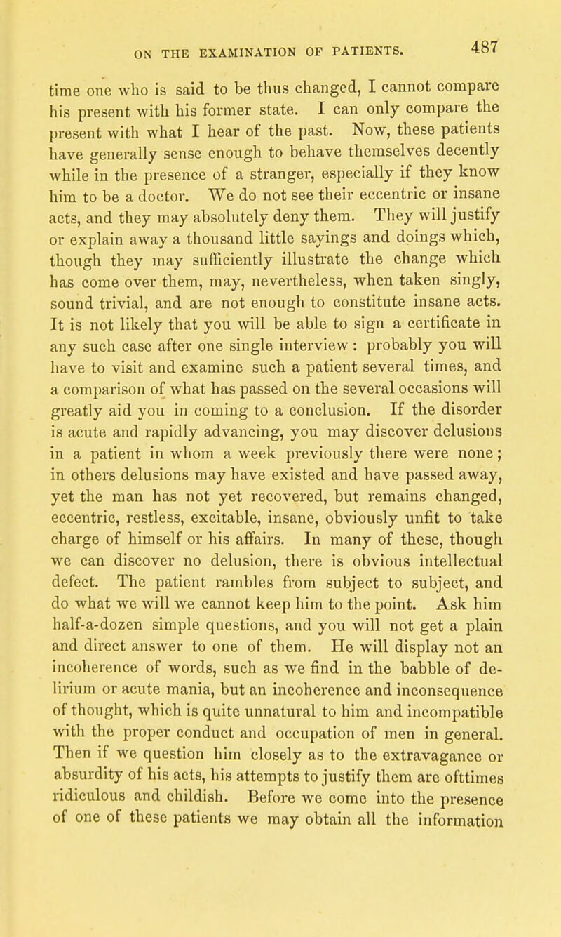 time one who is said to be thus changed, I cannot compare his present with his former state. I can only compare the present with what I hear of the past. Now, these patients have generally sense enough to behave themselves decently while in the presence of a stranger, especially if they know him to be a doctor. We do not see their eccentric or insane acts, and they may absolutely deny them. They will justify or explain away a thousand little sayings and doings which, though they may sufficiently illustrate the change which has come over them, may, nevertheless, when taken singly, sound trivial, and are not enough to constitute insane acts. It is not likely that you will be able to sign a certificate in any such case after one single interview: probably you will have to visit and examine such a patient several times, and a comparison of what has passed on the several occasions will greatly aid you in coming to a conclusion. If the disorder is acute and rapidly advancing, you may discover delusions in a patient in whom a week previously there were none; in others delusions may have existed and have passed away, yet the man has not yet recovered, but remains changed, eccentric, restless, excitable, insane, obviously unfit to take charge of himself or his affairs. In many of these, though we can discover no delusion, there is obvious intellectual defect. The patient rambles from subject to subject, and do what we will we cannot keep him to the point. Ask him half-a-dozen simple questions, and you will not get a plain and direct answer to one of them. He will display not an incoherence of words, such as we find in the babble of de- lirium or acute mania, but an incoherence and inconsequence of thought, which is quite unnatural to him and incompatible with the proper conduct and occupation of men in general. Then if we question him closely as to the extravagance or absurdity of his acts, his attempts to justify them are ofttimes ridiculous and childish. Before we come into the presence of one of these patients we may obtain all the information