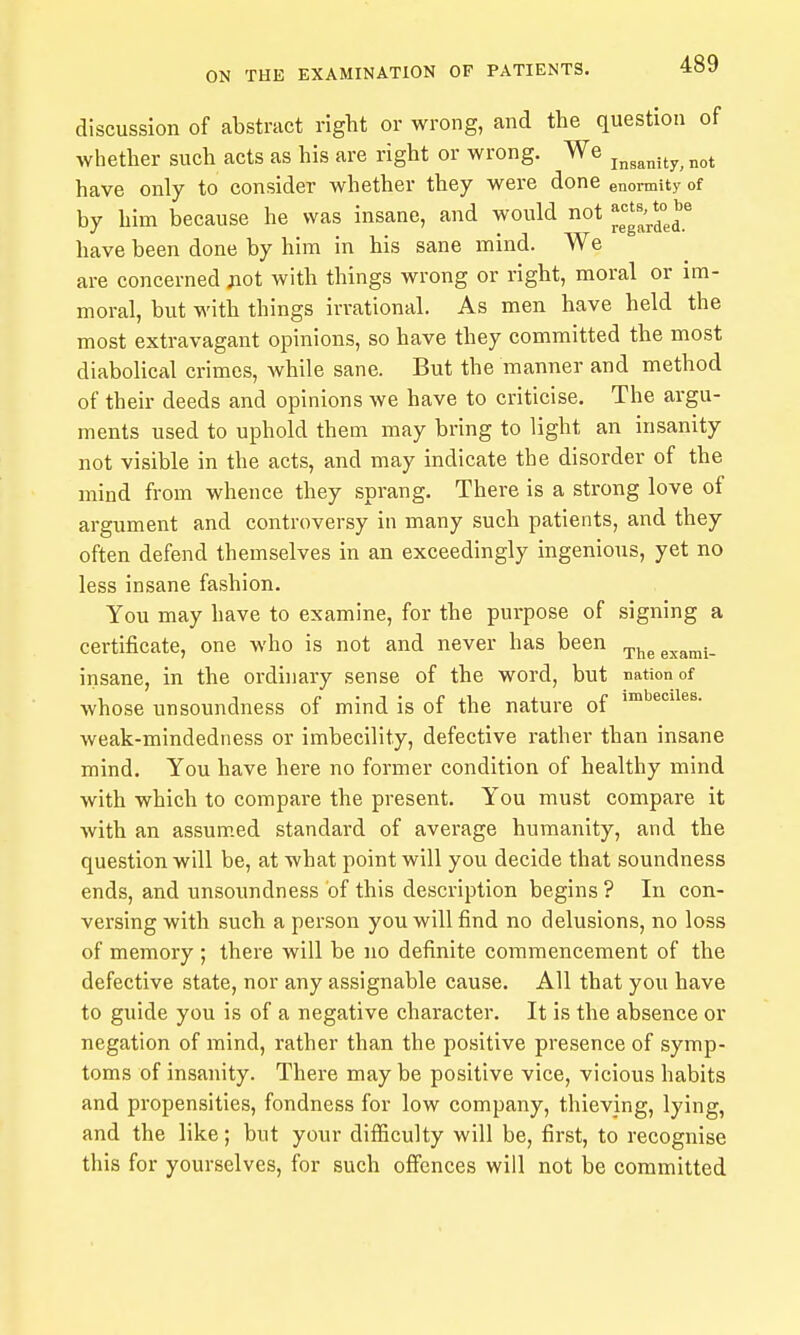 discussion of abstract right or wrong, and the question of whether such acts as his are right or wrong. We j^^^^j^^^ have only to consider whether they were done enormity of by him because he was insane, and would not have been done by him in his sane mind. We are concerned j:iot with things wrong or right, moral or im- moral, but with things irrational. As men have held the most extravagant opinions, so have they committed the most diabolical crimes, while sane. But the manner and method of their deeds and opinions we have to criticise. The argu- ments used to uphold them may bring to light an insanity not visible in the acts, and may indicate the disorder of the mind from whence they sprang. There is a strong love of argument and controversy in many such patients, and they often defend themselves in an exceedingly ingenious, yet no less insane fashion. You may have to examine, for the purpose of signing a certificate, one who is not and never has been rpj^g g^jan,}. insane, in the ordinary sense of the word, but nation of whose unsoundness of mind is of the nature of i™**®^*^®- weak-mindedness or imbecility, defective rather than insane mind. You have here no former condition of healthy mind with which to compare the present. You must compare it with an assumed standard of average humanity, and the question will be, at what point will you decide that soundness ends, and unsoundness of this description begins ? In con- versing with such a person you will find no delusions, no loss of memory ; there will be no definite commencement of the defective state, nor any assignable cause. All that you have to guide you is of a negative character. It is the absence or negation of mind, rather than the positive presence of symp- toms of insanity. There may be positive vice, vicious habits and propensities, fondness for low company, thieving, lying, and the like; but your difficulty will be, first, to recognise this for yourselves, for such offijnces will not be committed