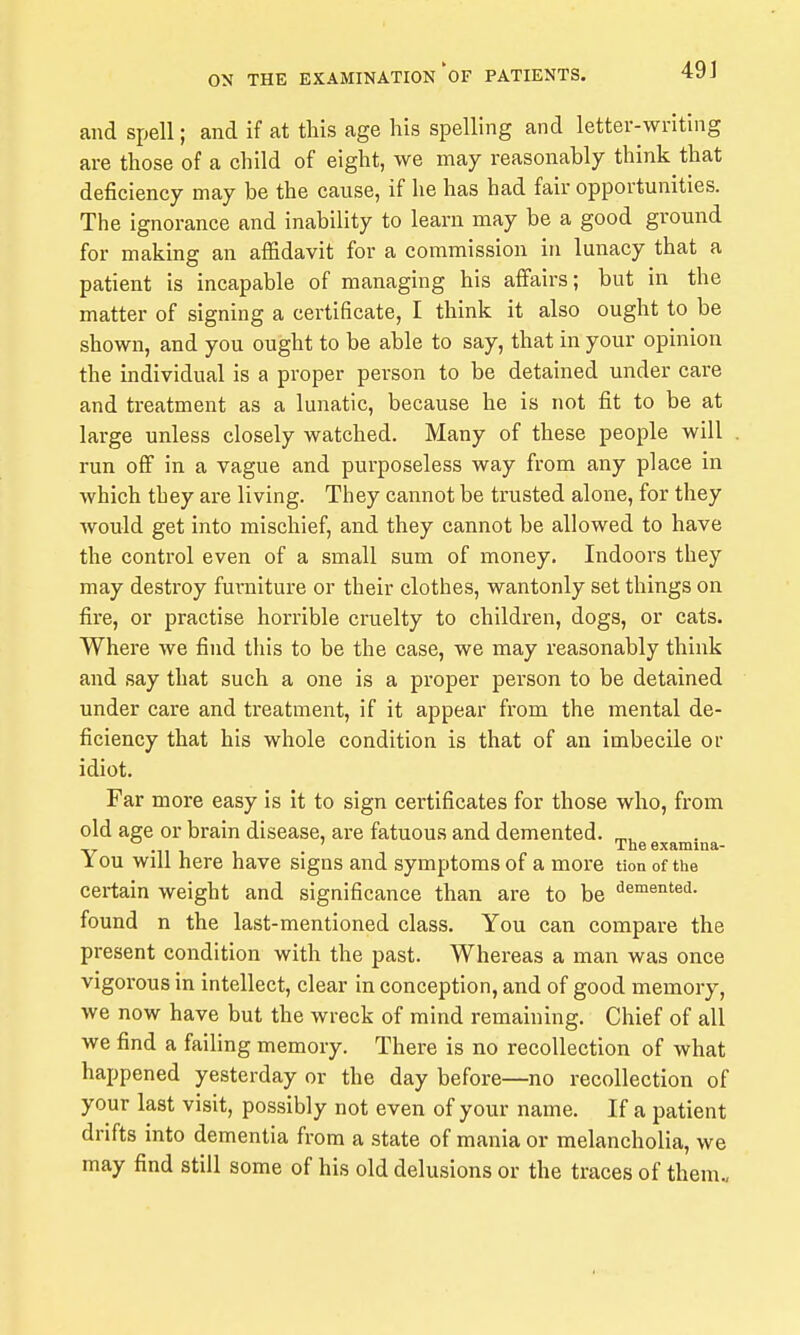 and spell; and if at this age his spelling and letter-writing are those of a child of eight, we may reasonably think that deficiency may be the cause, if he has had fair opportunities. The ignorance and inability to learn may be a good ground for making an affidavit for a commission in lunacy that a patient is incapable of managing his affairs; but in the matter of signing a certificate, I think it also ought to be shown, and you ought to be able to say, that in your opinion the individual is a proper person to be detained under care and treatment as a lunatic, because he is not fit to be at large unless closely watched. Many of these people will . run off in a vague and purposeless way from any place in which they are living. They cannot be trusted alone, for they would get into mischief, and they cannot be allowed to have the control even of a small sum of money. Indoors they may destroy furniture or their clothes, wantonly set things on fire, or practise horrible cruelty to children, dogs, or cats. Where we find this to be the case, we may reasonably think and say that such a one is a proper person to be detained under care and treatment, if it appear from the mental de- ficiency that his whole condition is that of an imbecile or idiot. Far more easy is it to sign certificates for those who, from old age or brain disease, are fatuous and demented. ^, Theexamina- You will here have signs and symptoms of a more tion of the certain weight and significance than are to be demented, found n the last-mentioned class. You can compare the present condition with the past. Whereas a man was once vigorous in intellect, clear in conception, and of good memory, we now have but the wreck of mind remaining. Chief of all we find a failing memory. There is no recollection of what happened yesterday or the day before—no recollection of your last visit, possibly not even of your name. If a patient drifts into dementia from a state of mania or melancholia, we may find still some of his old delusions or the traces of them..