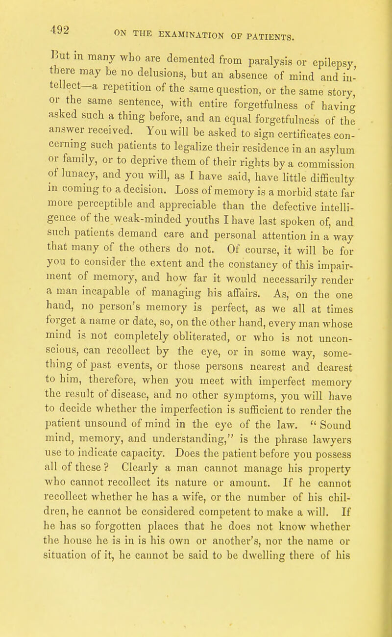 But in many who are demented from paralysis or epilepsy there may be no delusions, but an absence of mind and iii- tellect-a repetition of the same question, or the same story, or the same sentence, with entire forgetfulness of having asked such a thing before, and an equal forgetfulness of the answer received. You will be asked to sign certificates con-' cerning such patients to legalize their residence in an asylum or family, or to deprive them of their rights by a commission of lunacy, and you will, as I have said, have little difficulty m coming to a decision. Loss of memory is a morbid state far more perceptible and appreciable than the defective intelli- gence of the weak-minded youths I have last spoken of, and such patients demand care and personal attention in a way that many of the others do not. Of course, it will be for you to consider the extent and the constancy of this impair- ment of memory, and how far it would necessarily render a man incapable of managing his affairs. As, on the one hand, no person's memory is perfect, as we all at times forget a name or date, so, on the other hand, every man whose mind is not completely obliterated, or who is not uncon- scious, can recollect by the eye, or in some way, some- thing of past events, or those persons nearest and dearest to him, therefore, when you meet with imperfect memory the result of disease, and no other symptoms, you will have to decide whether the imperfection is sufficient to render the patient unsound of mind in the eye of the law.  Sound mind, memory, and understanding, is the phrase lawyers use to indicate capacity. Does the patient before you possess all of these ? Clearly a man cannot manage his property who cannot recollect its nature or amount. If he cannot recollect whether he has a wife, or the number of his chil- dren, he cannot be considered competent to make a will. If he has so forgotten places that he does not know whether the house he is in is his own or another's, nor the name or situation of it, he cannot be said to be dwelling there of his