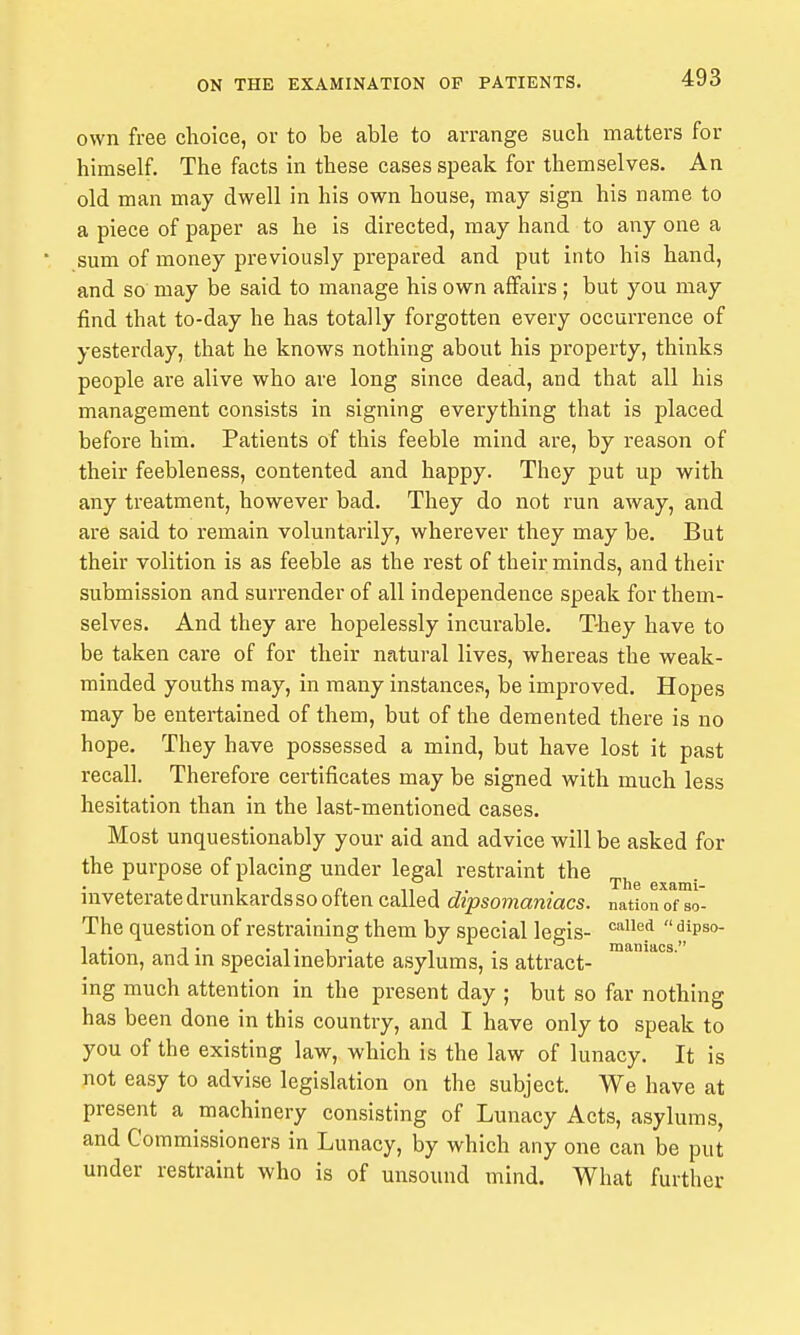 own free choice, or to be able to arrange such matters for himself. The facts in these cases speak for themselves. An old man may dwell in his own house, may sign his name to a piece of paper as he is directed, may hand to any one a ' sum of money previously prepared and put into his hand, and so may be said to manage his own affairs ; but you may find that to-day he has totally forgotten every occurrence of yesterday, that he knows nothing about his property, thinks people are alive who are long since dead, and that all his management consists in signing everything that is placed before him. Patients of this feeble mind are, by reason of their feebleness, contented and happy. They put up with any treatment, however bad. They do not run away, and are said to remain voluntarily, wherever they may be. But their volition is as feeble as the rest of their minds, and their submission and surrender of all independence speak for them- selves. And they are hopelessly incurable. They have to be taken care of for their natural lives, whereas the weak- minded youths may, in many instances, be improved. Hopes may be entertained of them, but of the demented there is no hope. They have possessed a mind, but have lost it past recall. Therefore certificates may be signed with much less hesitation than in the last-mentioned cases. Most unquestionably your aid and advice will be asked for the purpose of placing under legal restraint the inveterate drunkards so often called dipsomaniacs, nation of so- The question of restraining them by special legis- '^^^^^  1 ,• I- , . ^ maniacs. lation, andm speciahnebriate asylums, is attract- ing much attention in the present day ; but so far nothing has been done in this country, and I have only to speak to you of the existing law, which is the law of lunacy. It is not easy to advise legislation on the subject. We have at present a machinery consisting of Lunacy Acts, asylums, and Commissioners in Lunacy, by which any one can be put under restraint who is of unsound mind. What further