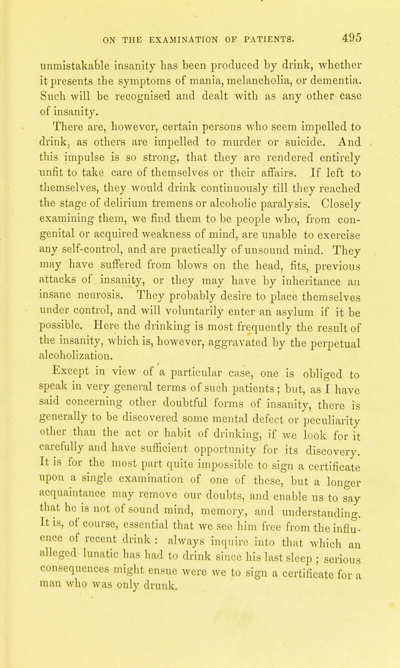 unmistakafcle insanity has been produced by drink, whether it presents the symptoms of mania, melancholia, or dementia. Such will be recognised and dealt with as any other case of insanity. There are, however, certain persons who seem impelled to drink, as others are impelled to murder or suicide. And this impulse is so strong, that they are rendered entirely unfit to take care of themselves or their affairs. If left to themselves, they would drink continuously till they reached the stage of delirium tremens or alcoholic paralysis. Closely examining them, we find them to be people who, from con- genital or acquired weakness of mind, are unable to exercise any self-control, and are practically of unsound mind. They may have suffered from blows on the head, fits, previous attacks of insanity, or they may have by inheritance an insane neurosis. They probably desire to place themselves under control, and will voluntarily enter an asylum if it be possible. Here the drinking is most frequently the result of the insanity, which is, however, aggravated by the perpetual alcoholization. Except in view of a particular case, one is obliged to speak in very general terms of such patients ; but, as I have said concerning other doubtful forms of insanity, there is generally to be discovered some mental defect or peculiarity other than the act or habit of drinking, if we look for it carefully and have sufiicient opportunity for its discovery. It is for the most part quite impossible to sign a certificate upon a single examination of one of these, but a longer acquaintance may remove our doubts, and enable us to say that he is not of sound mind, memory, and understanding. It is, of course, essential that we see him free from the influ- ence of recent drink : always inquire into that which an alleged lunatic has had to drink since his last sleep ; serious consequences might ensue were we to sign a certificate for a man who was only drunk.