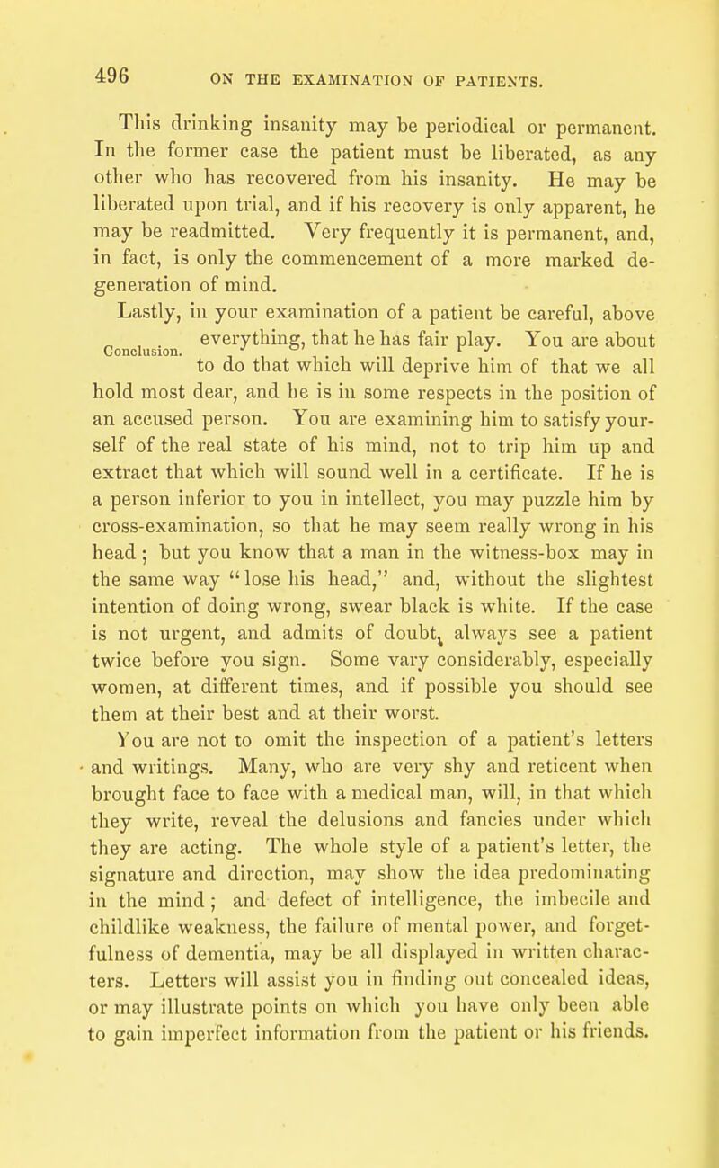 This drinking insanity may be periodical or permanent. In the former case the patient mu.st be liberated, as any other who has recovered from his insanity. He may be liberated upon trial, and if his recovery is only apparent, he may be readmitted. Very frequently it is permanent, and, in fact, is only the commencement of a more marked de- generation of mind. Lastly, in your examination of a patient be careful, above ^ , . everything, that he has fair play. You are about Conclusion. i i i • i to do that which will deprive him of that we all hold most dear, and he is in some respects in the position of an accused person. You are examining him to satisfy your- self of the real state of his mind, not to trip him up and extract that which will sound well in a certificate. If he is a person inferior to you in intellect, you may puzzle him by cross-examination, so that he may seem really wrong in his head; but you know that a man in the witness-box may in the same way  lose liis head, and, without the slightest intention of doing wrong, swear black is white. If the case is not urgent, and admits of doubt^ always see a patient twice before you sign. Some vary considerably, especially women, at different times, and if possible you should see them at their best and at their wonst. You are not to omit the inspection of a patient's letters and writings. Many, who are very shy and reticent when brought face to face with a medical man, will, in that which they write, reveal the delusions and fancies under which they are acting. The whole style of a patient's letter, the signature and direction, may show the idea predominating in the mind ; and defect of intelligence, the imbecile and childlike weakness, the failure of mental power, and forget- fulaess of dementia, may be all displayed In written charac- ters. Letters will assist you in finding out concealed ideas, or may Illustrate points on which you have only been able to gain imperfect Information from the patient or his friends.