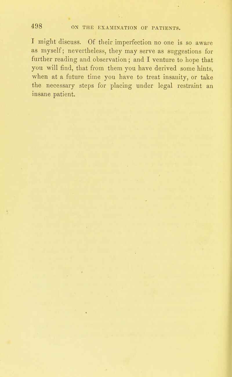 T might discuss. Of their imperfection no one is so aware as myself; nevertheless, they may serve as suggestions for further reading and observation; and I venture to hope that you will find, that from them you have derived some hints, when at a future time you have to treat insanity, or take the necessary steps for placing under legal restraint an insane patient.