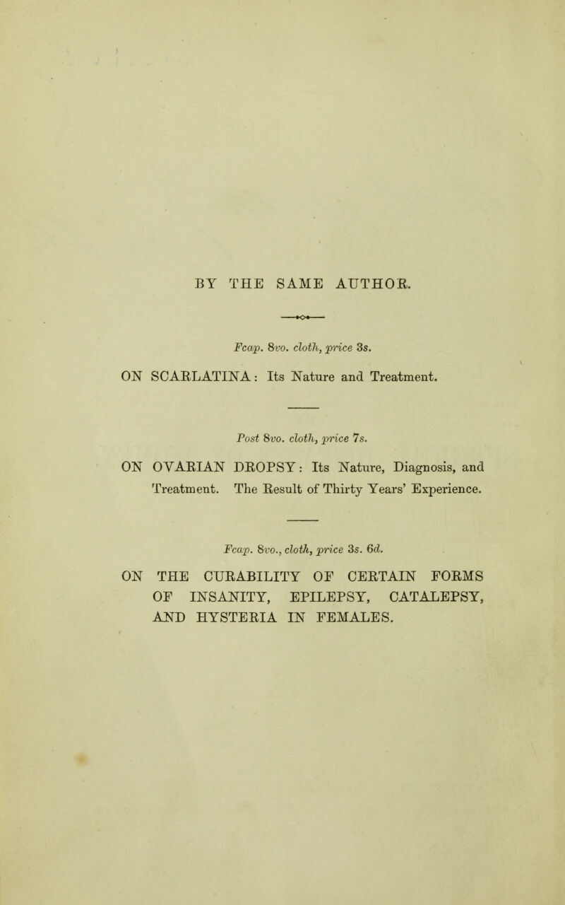 BY THE SAME AUTHOE. Fcap. 8vo. cloth, price 3s. ON SCAELATINA: Its Nature and Treatment. Post 8vo. cloth, price 7s. ON OVAEIAN DEOPSY: Its Nature, Diagnosis, and Treatment. The Eesult of Thirty Years' Experience. Fcap. 8vo., cloth, price 3s. 6d. ON THE CUE ABILITY OF OEETAIN FOEMS OF INSANITY, EPILEPSY, CATALEPSY, AND HYSTEEIA IN FEMALES.