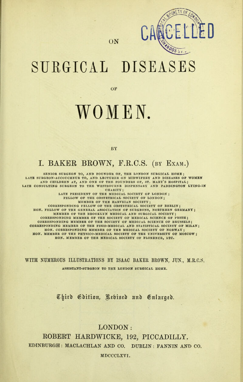 SURGICAL DISEASES OF WOMEN. BY L BAKER BROWN, F.R.C.S. (by Exam.) SENIOR SURGEON TO, AND FOUNDER OP, THE LONDON SURGICAL HOME ; LATE SURGEON-ACCOUCHEUR TO, AND LECTURER ON MIDWIFERY AND DISEASES OF WOMEN AND CHILDREN AT, AND ONE OF THE FOUNDERS OF, ST. MART'S HOSPITAL; LATH CONSULTING SURGEON TO THE WESTBOURNE DISPENSARY AND PADDINGTON LYING-IN CHARITY ; LATE PRESIDENT OF THE MEDICAL SOCIETY OF LONDON ; FELLOW OF THE OBSTETRICAL SOCIETY OF LONDON; MEMBER OF THE HAEVEIAN SOCIETY; CORRESPONDING FELLOW OF THE OBSTETRICAL SOCIETY OF BERLIN ; HON. FELLOW OF THE GENERAL ASSOCIATION OF SURGEONS, NORTHERN GERMANY ; MEMBER OF THE BROOKLYN MEDICAL AND SURGICAL SOCIETY; CORRESPONDING MEMBER OF THE SOCIETY OF MEDICAL SCIENCE OF PESTH; CORRESPONDING MEMBER OF THE SOCIETY OF MEDICAL SCIENCE OF BRUSSELS; CORRESPONDING MEMBER OF THE FISIO-MEDICAL AND STATISTICAL SOCIETY OF MILAN; HON. CORRESPONDING MEMBER OF THE MEDICAL SOCIETY OF NORWAY ; HON. MEMBER OF THE PHYSICO-MEDICAL SOCIETY OF THE UNIVERSITY OF MOSCOW ; HON. MEMBER OF THE MEDICAL SOCIETY OF FLORENCE, ETC. WITH NUMEROUS ILLUSTRATIONS BY ISAAC BAKER BROWN, JUN., M.R.C.S, ASSISTANT-SURGEON TO THE LONDON SURGICAL HOME. LONDON: ROBERT HARDWICKE, 192, PICCADILLY. EDINBURGH: MACLACHLAN AND CO. DUBLIN : FANNIN AND CO. MDCCCLXVI.