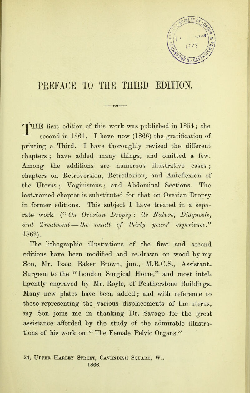 npHE first edition of this work was published in 1854; the second in 1861. I have now (1866) the gratification of printing a Third. I have thoroughly revised the different chapters ; have added many things, and omitted a few. Among the additions are numerous illustrative cases ; chapters on Retroversion, Retroflexion, and Anteflexion of the Uterus ; Vaginismus; and Abdominal Sections. The last-named chapter is substituted for that on Ovarian Dropsy in former editions. This subject I have treated in a sepa- rate work ( On Ovarian Dropsy : its Nature, Diagnosis, and Treatment — the result of thirty years' experience.3' 1862). The lithographic illustrations of the first and second editions have been modified and re-drawn on wood by my Son, Mr. Isaac Baker Brown, jun., M.R.C.S., Assistant- Surgeon to the  London Surgical Home, and most intel- ligently engraved by Mr. Royle, of Featherstone Buildings. Many new plates have been added; and with reference to those representing the various displacements of the uterus, my Son joins me in thanking Dr. Savage for the great assistance afforded by the study of the admirable illustra- tions of his work on <c The Female Pelvic Organs. 24, Upper Harlet Street, Cavendish Square, W.. 1866.