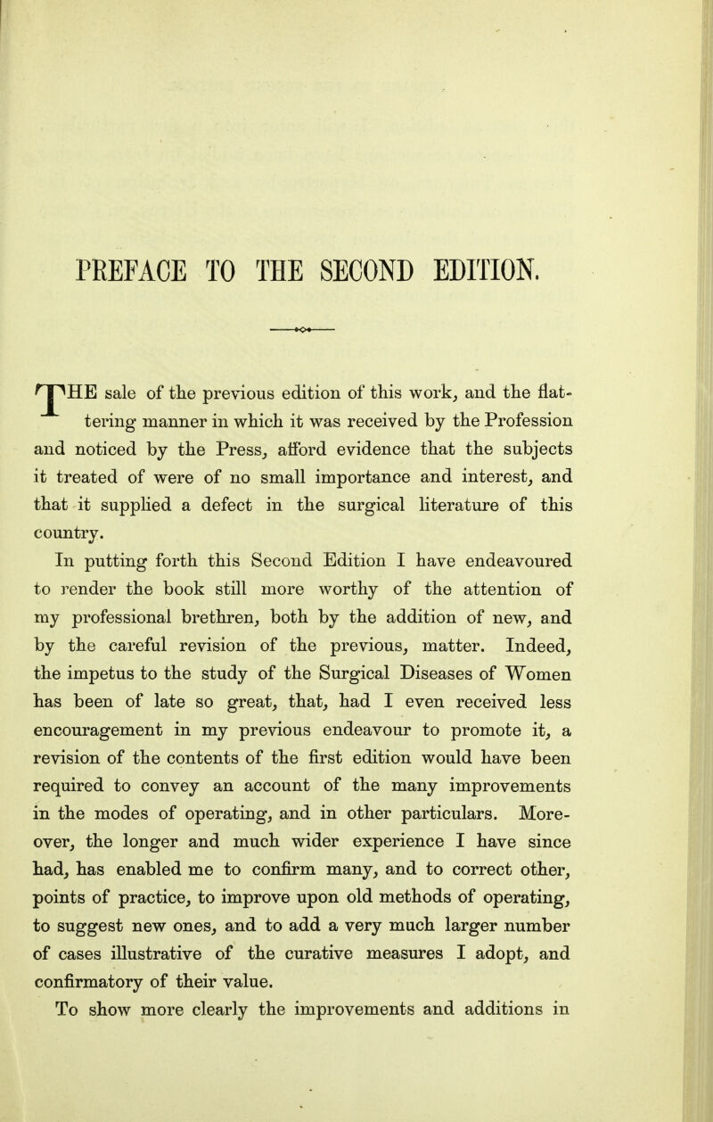 'J^HE sale of the previous edition of this work, and the flat- tering manner in which it was received by the Profession and noticed by the Press, afford evidence that the subjects it treated of were of no small importance and interest, and that it supplied a defect in the surgical literature of this country. In putting forth this Second Edition I have endeavoured to render the book still more worthy of the attention of my professional brethren, both by the addition of new, and by the careful revision of the previous, matter. Indeed, the impetus to the study of the Surgical Diseases of Women has been of late so great, that, had I even received less encouragement in my previous endeavour to promote it, a revision of the contents of the first edition would have been required to convey an account of the many improvements in the modes of operating, and in other particulars. More- over, the longer and much wider experience I have since had, has enabled me to confirm many, and to correct other, points of practice, to improve upon old methods of operating, to suggest new ones, and to add a very much larger number of cases illustrative of the curative measures I adopt, and confirmatory of their value. To show more clearly the improvements and additions in