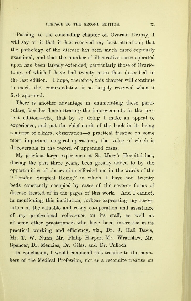 Passing to the concluding chapter on Ovarian Dropsy, I will say of it that it has received my best attention; that the pathology of the disease has been much more copiously examined, and that the number of illustrative cases operated upon has been largely extended, particularly those of Ovario- tomy, of which I have had twenty more than described in the last edition. I hope, therefore, this chapter will continue to merit the commendation it so largely received when it first appeared. There is another advantage in enumerating these parti- culars, besides demonstrating the improvements in the pre- sent edition—viz., that by so doing I make an appeal to experience, and put the chief merit of the book in its being a mirror of clinical observation—a practical treatise on some most important surgical operations, the value of which is discoverable in the record of appended cases. My previous large experience at St. Mary's Hospital has, during the past three years, been greatly added to by the opportunities of observation afforded me in the wards of the <e London Surgical- Home/' in which I have had twenty beds constantly occupied by cases of the severer forms of disease treated of in the pages of this work. And I cannot, in mentioning this institution, forbear expressing my recog- nition of the valuable and ready co-operation and assistance of my professional colleagues on its staff, as well as of some other practitioners who have been interested in its practical working and efficiency, viz., Dr. J. Hall Davis, Mr. T. W. Nunn, Mr. Philip Harper, Mr. Wratislaw, Mr. Spencer, Dr. Menzies, Dr. Giles, and Dr. Tulloch. In conclusion, I would commend this treatise to the mem- bers of the Medical Profession, not as a recondite treatise on