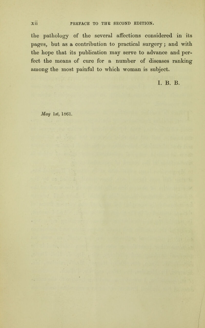 the pathology of the several affections considered in its pages, but as a contribution to practical surgery; and with the hope that its publication may serve to advance and per- fect the means of cure for a number of diseases ranking among the most painful to which woman is subject. I. B. B. May 1 at, 1861.