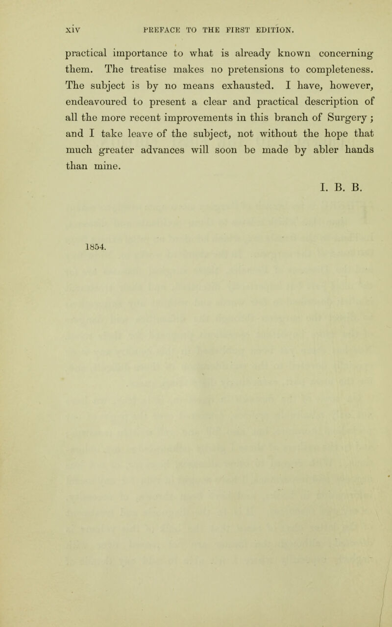 practical importance to what is already known concerning them. The treatise makes no pretensions to completeness. The subject is by no means exhausted. I have, however, endeavoured to present a clear and practical description of all the more recent improvements in this branch of Surgery ; and I take leave of the subject, not without the hope that much greater advances will soon be made by abler hands than mine. I. B. B. 1854.