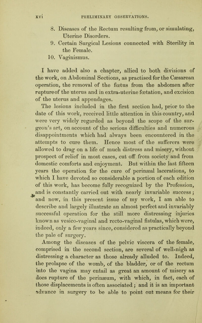 8. Diseases of the Rectum resulting from, or simulating, Uterine Disorders. 9. Certain Surgical Lesions connected with Sterility in the Female. 10. Vaginismus. I have added also a chapter, allied to both divisions of the work, on Abdominal Sections, as practised for the Caesarean operation, the removal of the foetus from the abdomen after rupture of the uterus and in extra-uterine fcetation, and excision of the uterus and appendages. The lesions included in the first section had, prior to the date of this work, received little attention in this country, and were very widely regarded as beyond the scope of the sur- geon's art, on account of the serious difficulties and numerous disappointments which had always been encountered in the attempts to cure them. Hence most of the sufferers were allowed to drag on a life of much distress and misery, without prospect of relief in most cases, cut off from society and from domestic comforts and enjoyment. But within the last fifteen years the operation for the cure of perinaeal lacerations, to which I have devoted so considerable a portion of each edition of this work, has become fully recognized by the Profession, and is constantly carried out with nearly invariable success; and now, in this present issue of my work, I am able to describe and largely illustrate an almost perfect and invariably successful operation for the still more distressing injuries known as vesico-vaginal and recto-vaginal fistulas, which were, indeed, only a few years since, considered as practically beyond the pale of surgery, Among the diseases of the pelvic viscera of the female, comprised in the second section, are several of well-nigh as distressing a character as those already alluded to. Indeed, the prolapse of the womb, of the bladder, or of the rectum into the vagina may entail as great an amount of misery as does rupture of the peringeum, with which, in fact, each of those displacements is often associated ; and it is an important advance in surgery to be able to point out means for their
