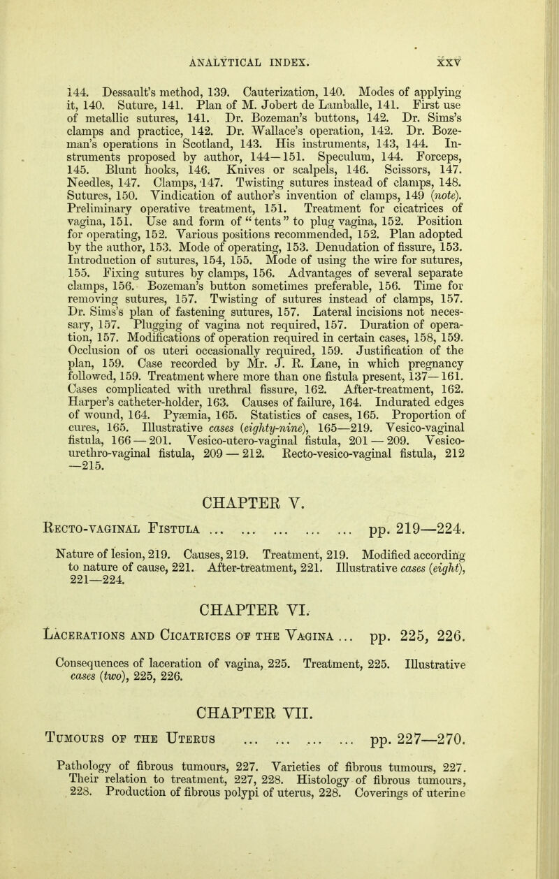 144. Dessault's method, 139. Cauterization, 140. Modes of applying it, 140. Suture, 141. Plan of M. Jobert de Lamballe, 141. First use of metallic sutures, 141. Dr. Bozeman's buttons, 142. Dr. Sims's clamps and practice, 142. Dr. Wallace's operation, 142. Dr. Boze- man's operations in Scotland, 143. His instruments, 143, 144. In- struments proposed by author, 144—151. Speculum, 144. Forceps, 145. Blunt hooks, i46. Knives or scalpels, 146. Scissors, 147. Needles, 147. Clamps, 147. Twisting sutures instead of clamps, 148. Sutures, 150. Vindication of author's invention of clamps, 149 (note). Preliminary operative treatment, 151. Treatment for cicatrices of vagina, 151. Use and form of tents to plug vagina, 152. Position for operating, 152. Various positions recommended, 152. Plan adopted by the author, 153. Mode of operating, 153. Denudation of fissure, 153. Introduction of sutures, 154, 155. Mode of using the wire for sutures, 155. Fixing sutures by clamps, 156. Advantages of several separate clamps, 156. Bozeman's button sometimes preferable, 156. Time for removing sutures, 157. Twisting of sutures instead of clamps, 157. Dr. Sims's plan of fastening sutures, 157. Lateral incisions not neces- sary, 157. Plugging of vagina not required, 157. Duration of opera- tion, 157. Modifications of operation required in certain cases, 158, 159. Occlusion of os uteri occasionally required, 159. Justification of the plan, 159. Case recorded by Mr. J. R. Lane, in which pregnancy followed, 159. Treatment where more than one fistula present, 137—161. Cases complicated with urethral fissure, 162. After-treatment, 162. Harper's catheter-holder, 163. Causes of failure, 164. Indurated edges of wound, 164. Pyaemia, 165. Statistics of cases, 165. Proportion of cures, 165. Illustrative cases (eighty-nine), 165—219. Vesico-vaginal fistula, 166 — 201. Vesico-utero-vaginal fistula, 201 — 209. Vesico- urethro-vaginal fistula, 209 — 212. Recto-vesico-vaginal fistula, 212 —215. CHAPTER V. Recto-vaginal Fistula pp. 219—224. Nature of lesion, 219. Causes, 219. Treatment, 219. Modified according to nature of cause, 221. After-treatment, 221. Illustrative cases (eight), 221—224. CHAPTER VI. Lacerations and Cicatrices oe the Yagina ... pp. 225, 226. Consequences of laceration of vagina, 225. Treatment, 225. Illustrative cases (two), 225, 226. CHAPTER VII. Tumours oe the Uterus pp. 227—270. Pathology of fibrous tumours, 227. Varieties of fibrous tumours, 227. Their relation to treatment, 227, 228. Histology of fibrous tumours, 228. Production of fibrous polypi of uterus, 228. Coverings of uterine