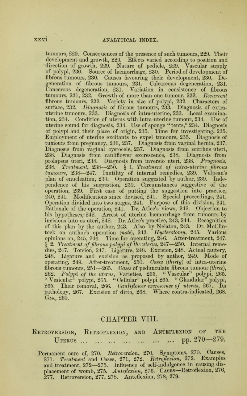 tumours, 229. Consequences of the presence of such tumours, 229. Their development and growth, 229. Effects varied according to position and direction of growth, 229. Nature of pedicle, 229. Vascular supply of polypi, 230. Source of haemorrhage, 230. Period of development of fibrous tumours, 230. Causes favouring their development, 230. De- generation of fibrous tumours, 231. Calcareous degeneration, 231. Cancerous degeneration, 231. Variation in consistence of fibrous tumours, 231, 232. Growth of more than one tumour, 232. Recurrent fibrous tumours, 232. Variety in size of polypi, 232. Characters of surface, 232. Diagnosis of fibrous tumours, 233. Diagnosis of extra- uterine tumours, 233. Diagnosis of intra-uterine, 233. Local examina- tion, 234. Condition of uterus with intra-uterine tumour, 234. Use of uterine sound for diagnosis, 234. Use of sponge  tents, 234. Diagnosis of polypi and their place of origin, 235. Time for investigating, 235. Employment of uterine excitants to expel tumours, 235. Diagnosis of tumours from pregnancy, 236, 237. Diagnosis from vaginal hernia, 237. Diagnosis from vaginal cystocele, 237. Diagnosis from scirrhus uteri, 238. Diagnosis from cauliflower excrescence, 238. Diagnosis from prolapsus uteri, 238. Diagnosis from inversio uteri, 238. Prognosis, 238. Treatment, 238—250. § 1. Treatment of intra-uterine fibrous tumours, 238—247. Inutility of internal remedies, 239. Velpeau's plan of enucleation, 239. Operation suggested by author, 239. Inde- pendence of his suggestion, 239. Circumstances suggestive of the operation, 239. First case of putting the suggestion into practice, 240, 241. Modifications since devised, 241. Special proceedings, 241. Operation divided into two stages, 241. Purpose of this division, 241. Eationale of the operation, 241. Dr. Atlee's views, 242. Objection to his hypotheses, 242. Arrest of uterine haemorrhage from tumours by incisions into os uteri, 242. Dr. Atlee's practice, 243, 244. Eecognition of this plan by the author, 243. Also by Nelaton, 243. Dr. McClin- tock on author's operation (note), 243. Hysterotomy, 245. Various opinions on, 245, 246. Time for operating, 246. After-treatment, 247. § 2. Treatment of fibrous polypi of the uterus, 247—250. Internal reme- dies, 247. Torsion, 247. Ligature, 248. Excision, 248. Actual cautery, 248! Ligature and excision as proposed by author, 249. Mode of operating, 249. After-treatment, 250. Cases (thirty) of intra-uterine fibrous tumours, 251—265. Cases of pedunculate fibrous tumour (three), 262. Polypi of the uterus, Varieties, 265.  Vascular polypi, 265.  Vesicular polypi, 265.  Cellular polypi 265.  Glandular polypi, 265. Their removal, 266. Cauliflower excrescence of uterus, 267. Its pathology, 267. Excision of ditto, 268. Where contra-indicated, 268. Case, 269. CHAPTER VIII. Retroversion, Retroflexion, and Anteflexion of the Uterus pp. 270—279. Permanent cure of, 270. Retroversion, 270. Symptoms, 270. Causes, 271. Treatment and Cases, 271, 272. Retroflexion, 272. Examples and treatment, 272—275. Influence of self-indulgence in causing dis- placement of womb, 275. Anteflexion, 276. Cases—Ketroflexion, 276, 277. Eetroversion, 277, 278. Anteflexion, 278, 279.