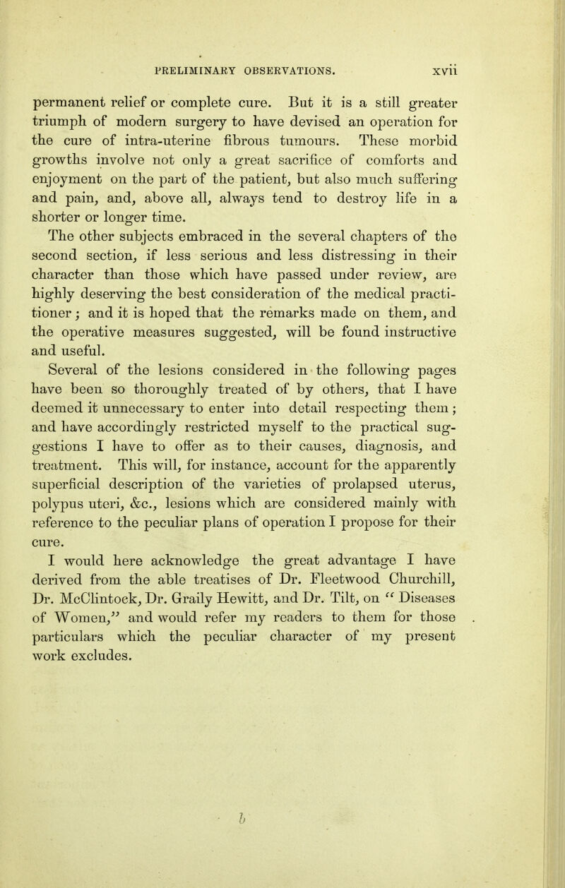 permanent relief or complete cure. But it is a still greater triumph of modern surgery to have devised an operation for the cure of intra-uterine fibrous tumours. These morbid growths involve not only a great sacrifice of comforts and enjoyment on the part of the patient, but also much suffering and pain, and, above all, always tend to destroy life in a shorter or longer time. The other subjects embraced in the several chapters of the second section, if less serious and less distressing in their character than those which have passed under review, are highly deserving the best consideration of the medical practi- tioner ; and it is hoped that the remarks made on them, and the operative measures suggested, will be found instructive and useful. Several of the lesions considered in the following pages have been so thoroughly treated of by others, that I have deemed it unnecessary to enter into detail respecting them; and have accordingly restricted myself to the practical sug- gestions I have to offer as to their causes, diagnosis, and treatment. This will, for instance, account for the apparently superficial description of the varieties of prolapsed uterus, polypus uteri, &c, lesions which are considered mainly with reference to the peculiar plans of operation I propose for their cure. I would here acknowledge the great advantage I have derived from the able treatises of Dr. Fleetwood Churchill, Dr. McClintock, Dr. Graily Hewitt, and Dr. Tilt, on  Diseases of Women/; and would refer my readers to them for those particulars which the peculiar character of my present work excludes. b