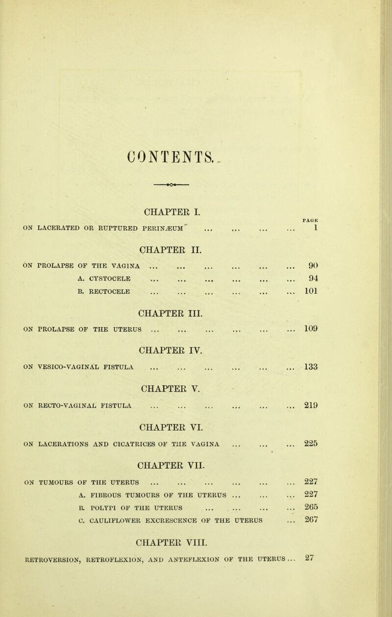 CONTENTS.. CHAPTER I. PAGE ON LACERATED OR RUPTURED PERINiEUM ... ... ... ... 1 CHAPTER II. ON PROLAPSE OP THE VAGINA 90 A. CYSTOCELE , ... 94 B. RECTOCELE 101 CHAPTER III. ON PROLAPSE OF THE UTERUS .? 109 CHAPTER IV. ON VESICO-VAGINAL fistula 133 CHAPTER V. ON RECTO-VAGINAL FISTULA ... 219 CHAPTER VI. ON LACERATIONS AND CICATRICES OF THE VAGINA 225 CHAPTER VII, ON TUMOURS OF THE UTERUS 227 A. FIBROUS TUMOURS OF THE UTERUS 227 B. POLYPI OF THE UTERUS 265 C. CAULIFLOWER EXCRESCENCE OF THE UTERUS ... 267 CHAPTER VIII. RETROVERSION, RETROFLEXION, AND ANTEFLEXION OF THE UTERUS... 27