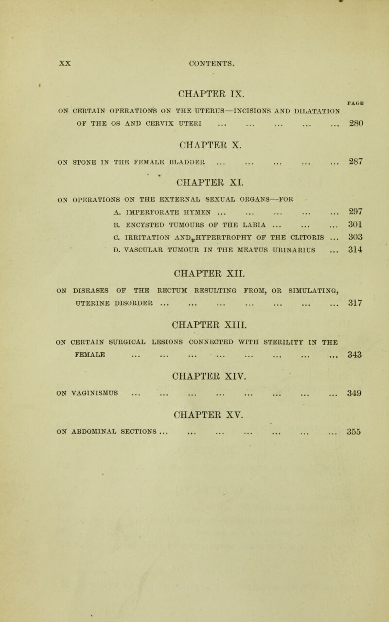 CHAPTER IX. PAGK ON CERTAIN OPERATIONS ON THE UTERUS—INCISIONS AND DILATATION OF THE OS AND CERVIX UTERI ... ... ... ... ... 280 CHAPTER X. ON STONE IN THE FEMALE BLADDER 287 CHAPTER XI. ON OPERATIONS ON THE EXTERNAL SEXUAL ORGANS—FOR A. IMPERFORATE HYMEN 297 B. ENCYSTED TUMOURS OF THE LABIA 301 C. IRRITATION AND^HYPERTROPHY OF THE CLITORIS ... 303 D. VASCULAR TUMOUR IN THE MEATUS URINARIUS ... 314 CHAPTER XII. ON DISEASES OF THE RECTUM RESULTING FROM, OR SIMULATING, UTERINE DISORDER 317 CHAPTER XIII. ON CERTAIN SURGICAL LESIONS CONNECTED WITH STERILITY IN THE FEMALE 343 CHAPTER XIV. ON VAGINISMUS 349 CHAPTER XV. ON ABDOMINAL SECTIONS 355