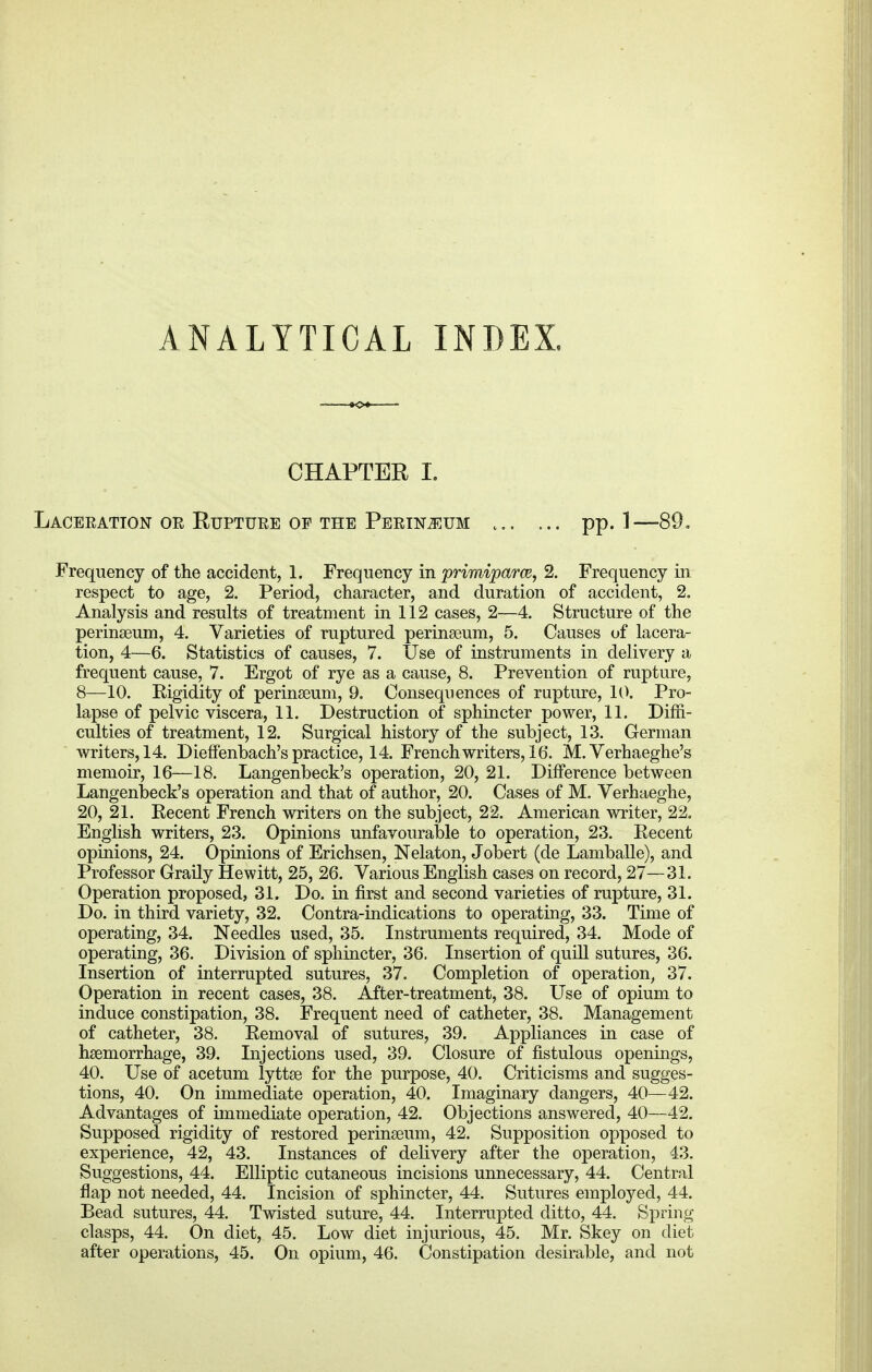 ANALYTICAL INDEX. CHAPTER I. Laceration or Rupture of the Perimum pp. 1—89, Frequency of the accident, 1. Frequency in primiparce, 2. Frequency in respect to age, 2. Period, character, and duration of accident, 2. Analysis and results of treatment in 112 cases, 2—4. Structure of the perinaeum, 4. Varieties of ruptured perinaeum, 5. Causes of lacera- tion, 4—6. Statistics of causes, 7. Use of instruments in delivery a frequent cause, 7. Ergot of rye as a cause, 8. Prevention of rupture, 8—10. Kigidity of perinaeum, 9. Consequences of rupture, 10. Pro- lapse of pelvic viscera, 11. Destruction of sphincter power, 11. Diffi- culties of treatment, 12. Surgical history of the subject, 13. German writers, 14. Dieffenbach's practice, 14. French writers, 16. M. Verhaeghe's memoir, 16—18. Langenbeck's operation, 20, 21. Difference between Langenbeck's operation and that of author, 20. Cases of M. Verhaeghe, 20, 21. Eecent French writers on the subject, 22. American writer, 22. English writers, 23. Opinions unfavourable to operation, 23. Recent opinions, 24. Opinions of Erichsen, Nelaton, Jobert (de Lamballe), and Professor Graily Hewitt, 25, 26. Various English cases on record, 27—31. Operation proposed, 31. Do. in first and second varieties of rupture, 31. Do. in third variety, 32. Contra-indications to operating, 33. Time of operating, 34. Needles used, 35. Instruments required, 34. Mode of operating, 36. Division of sphincter, 36. Insertion of quill sutures, 36. Insertion of interrupted sutures, 37. Completion of operation, 37. Operation in recent cases, 38. After-treatment, 38. Use of opium to induce constipation, 38. Frequent need of catheter, 38. Management of catheter, 38. Removal of sutures, 39. Appliances in case of haemorrhage, 39. Injections used, 39. Closure of fistulous openings, 40. Use of acetum lyttae for the purpose, 40. Criticisms and sugges- tions, 40. On immediate operation, 40. Imaginary dangers, 40—42. Advantages of immediate operation, 42. Objections answered, 40—42. Supposed rigidity of restored perinaeum, 42. Supposition opposed to experience, 42, 43. Instances of delivery after the operation, 43. Suggestions, 44. Elliptic cutaneous incisions unnecessary, 44. Central flap not needed, 44. Incision of sphincter, 44. Sutures employed, 44. Bead sutures, 44. Twisted suture, 44. Interrupted ditto, 44. Spring clasps, 44. On diet, 45. Low diet injurious, 45. Mr. Skey on diet after operations, 45. On opium, 46. Constipation desirable, and not