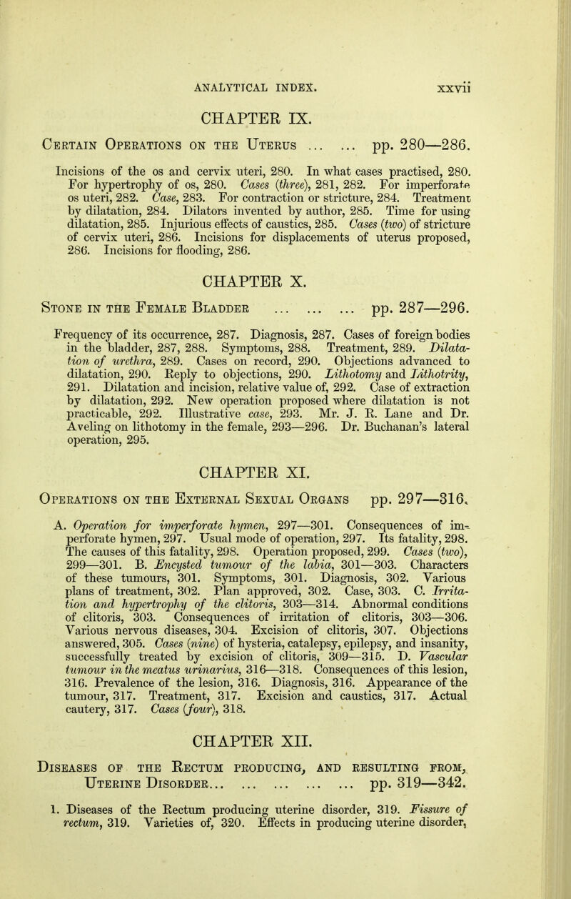 CHAPTER IX. Certain Operations on the Uterus pp. 280—286. Incisions of the os and cervix uteri, 280. In what cases practised, 280. For hypertrophy of os, 280. Cases (three), 281, 282. For imperforate os uteri, 282. Case, 283. For contraction or stricture, 284. Treatment by dilatation, 284. Dilators invented by author, 285. Time for using dilatation, 285. Injurious effects of caustics, 285. Cases (two) of stricture of cervix uteri, 286. Incisions for displacements of uterus proposed, 286. Incisions for flooding, 286. CHAPTER X. Stone in the Female Bladder pp. 287—296. Frequency of its occurrence, 287. Diagnosis, 287. Cases of foreign bodies in the bladder, 287, 288. Symptoms, 288. Treatment, 289. Dilata- tion of urethra, 289. Cases on record, 290. Objections advanced to dilatation, 290. Reply to objections, 290. Lithotomy and Lithotrity, 291. Dilatation and incision, relative value of, 292. Case of extraction by dilatation, 292. New operation proposed where dilatation is not practicable, 292. Illustrative case, 293. Mr. J. R. Lane and Dr. Aveling on lithotomy in the female, 293—296. Dr. Buchanan's lateral operation, 295. CHAPTER XL Operations on the External Sexual Organs pp. 297—316. A. Operation for imperforate hymen, 297—301. Consequences of im-~ perforate hymen, 297. Usual mode of operation, 297. Its fatality, 298. The causes of this fatality, 298. Operation proposed, 299. Cases (two), 299—301. B. Encysted tumour of the labia, 301—303. Characters of these tumours, 301. Symptoms, 301. Diagnosis, 302. Various plans of treatment, 302. Plan approved, 302. Case, 303. C. Irrita- tion and hypertrophy of the clitoris, 303—314. Abnormal conditions of clitoris, 303. Consequences of irritation of clitoris, 303—306. Various nervous diseases, 304. Excision of clitoris, 307. Objections answered, 305. Cases (nine) of hysteria, catalepsy, epilepsy, and insanity, successfully treated by excision of clitoris, 309—315. D. Vascular tumour in the meatus urinarius, 316-—318. Consequences of this lesion, 316. Prevalence of the lesion, 316. Diagnosis, 316. Appearance of the tumour, 317. Treatment, 317. Excision and caustics, 317. Actual cautery, 317. Cases (four), 318. CHAPTER XII. Diseases of the Rectum producing, and resulting from, Uterine Disorder pp. 319—342. 1. Diseases of the Eectum producing uterine disorder, 319. Fissure of rectum, 319. Varieties of, 320. Effects in producing uterine disorder,