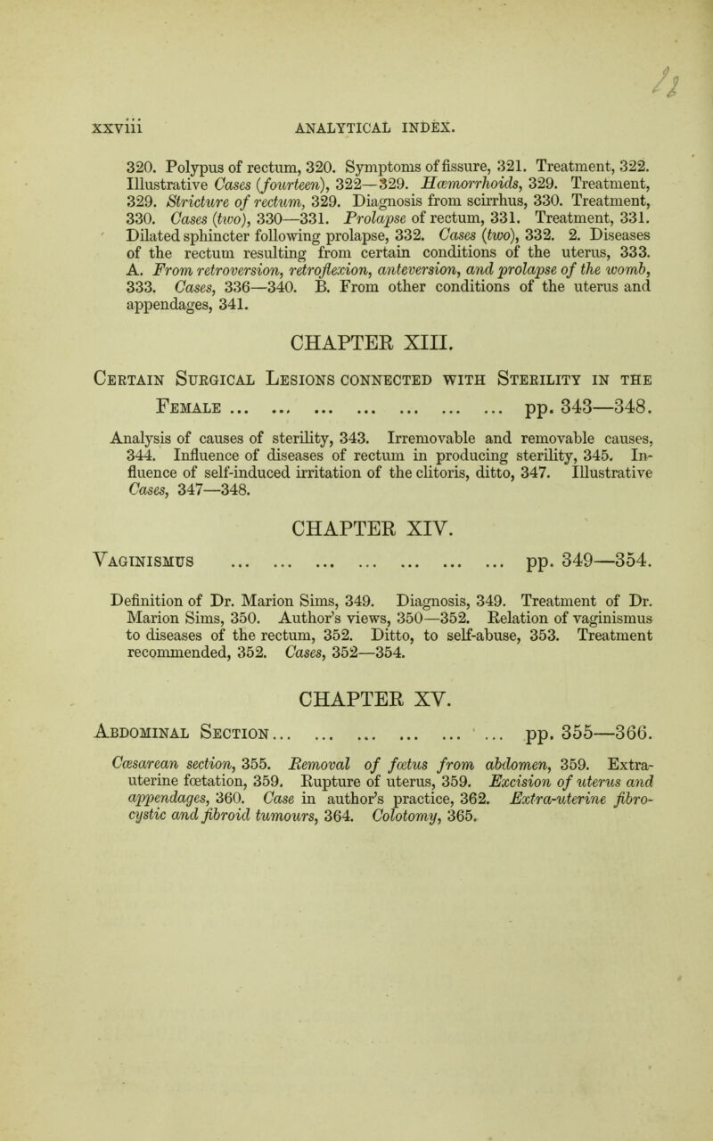 320. Polypus of rectum, 320. Symptoms of fissure, 321. Treatment, 322. Illustrative Gases {fourteen), 322—329. Hemorrhoids, 329. Treatment, 329. Stricture of rectum, 329. Diagnosis from scirrhus, 330. Treatment, 330. Coses (to), 330—331. Prolapse of rectum, 331. Treatment, 331. Dilated sphincter following prolapse, 332. Cases (two), 332. 2. Diseases of the rectum resulting from certain conditions of the uterus, 333. A. From retroversion, retroflexion, anteversion, and prolapse of the womb, 333. Cases, 336—340. B. From other conditions of the uterus and appendages, 341. CHAPTER XIII. Certain Suegical Lesions connected with Sterility in the Female pp. 343—348. Analysis of causes of sterility, 343. Irremovable and removable causes, 344. Influence of diseases of rectum in producing sterility, 345. In- fluence of self-induced irritation of the clitoris, ditto, 347. Illustrative Cases, 347—348. CHAPTER XIV. Vaginismus pp. 349—354. Definition of Dr. Marion Sims, 349. Diagnosis, 349. Treatment of Dr. Marion Sims, 350. Author's views, 350—352. Eelation of vaginismus to diseases of the rectum, 352. Ditto, to self-abuse, 353. Treatment recommended, 352. Cases, 352—354. CHAPTER XV. Abdominal Section pp. 355—366. Cesarean section, 355. Removal of foetus from abdomen, 359. Extra- uterine foetation, 359. Eupture of uterus, 359. Excision of uterus and appendages, 360. Case in author's practice, 362. Extra-uterine fibro- cystic and fibroid tumours, 364. Colotomy, 365.