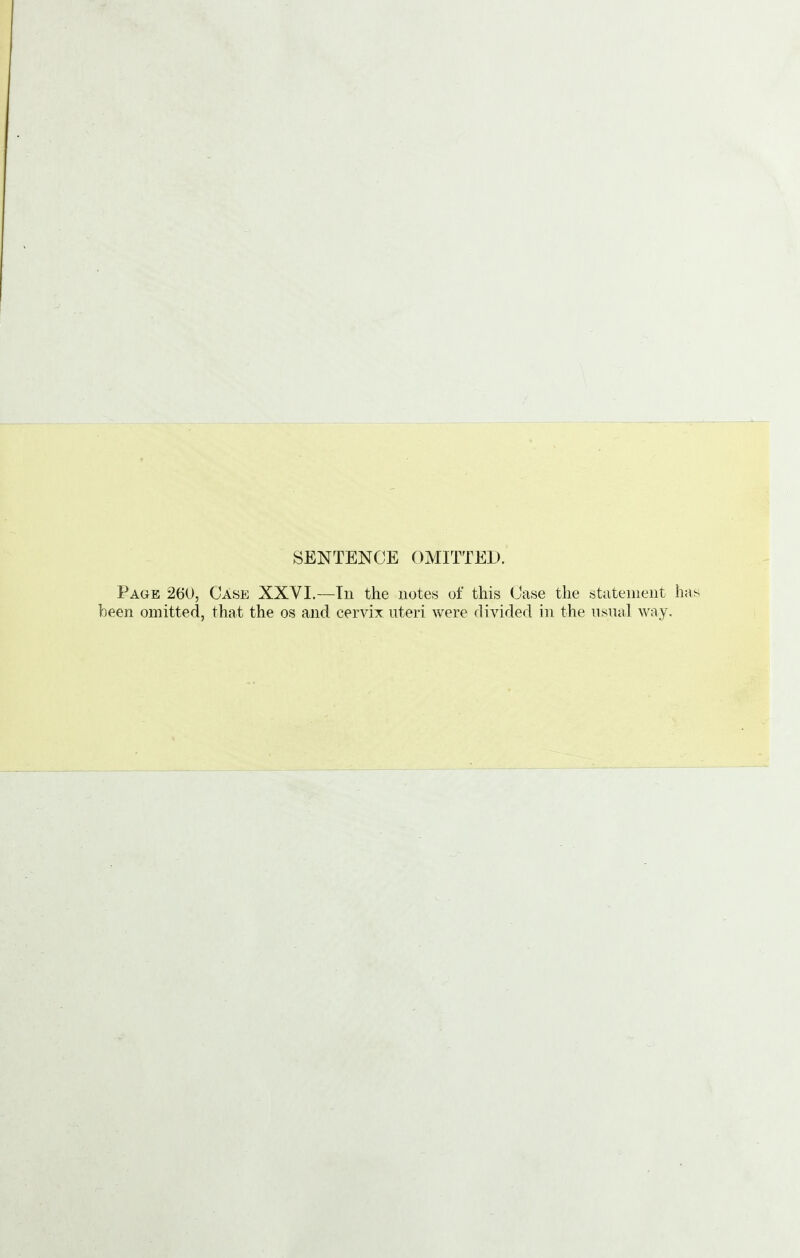 SENTENCE OMITTED. Page 260, Case XXVI.—Tn the notes of this Case the statement h been omitted, that the os and cervix uteri were divided in the usual way.