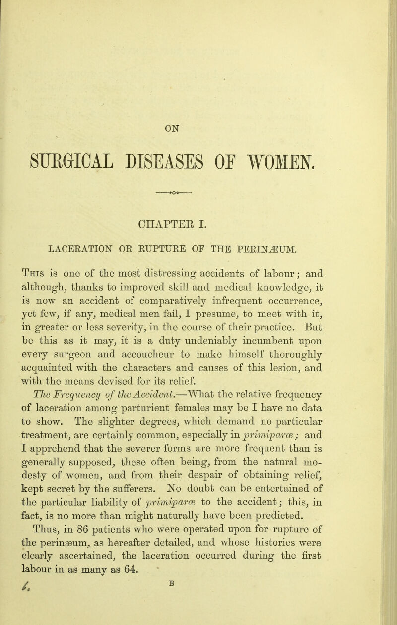 ON SUBGIOAL DISEASES OE WOMEN. CHAPTER I. LACERATION OE RUPTURE OF THE PERINEUM. This is one of the most distressing accidents of labour; and although^ thanks to improved skill and medical knowledge, it is now an accident of comparatively infrequent occurrence, yet few, if any, medical men fail, I presume, to meet with it, in greater or less severity, in the course of their practice. But be this as it may, it is a duty undeniably incumbent upon every surgeon and accoucheur to make himself thoroughly acquainted with the characters and causes of this lesion, and with the means devised for its relief. The Frequency of the Accident.—-What the relative frequency of laceration among parturient females may be I have no data to show. The slighter degrees, which demand no particular treatment, are certainly common, especially in primipa/rce ; and I apprehend that the severer forms are more frequent than is generally supposed, these often being, from the natural mo- desty of women, and from their despair of obtaining relief, kept secret by the sufferers. No doubt can be entertained of the particular liability of primijparce- to the accident; this, in fact, is no more than might naturally have been predicted. Thus, in 86 patients who were operated upon for rupture of the perineum, as hereafter detailed, and whose histories were clearly ascertained, the laceration occurred during the first labour in as many as 64.