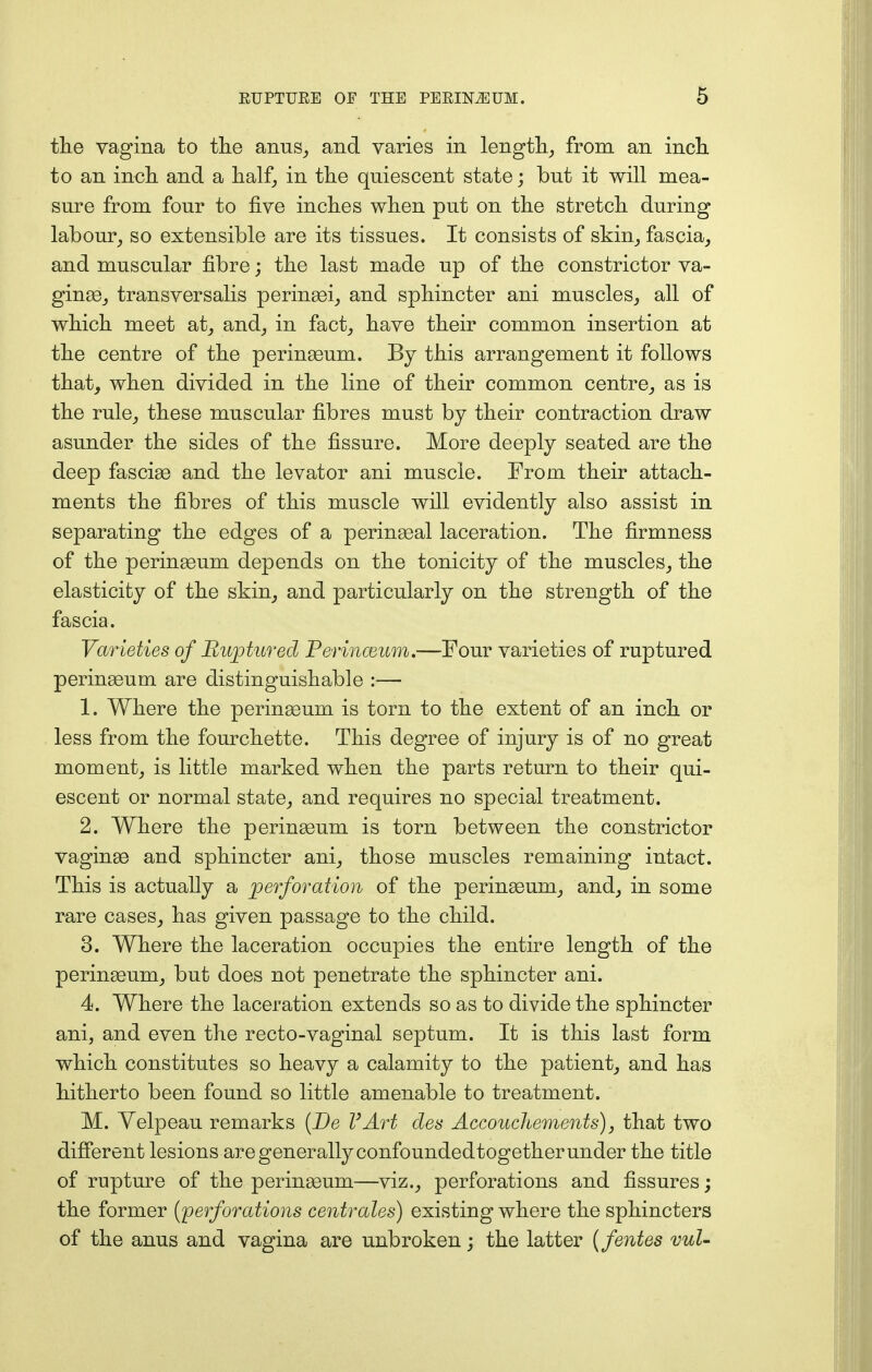 the vagina to the anus, and varies in length, from an inch to an inch and a half, in the quiescent state; but it will mea- sure from four to five inches when put on the stretch during labour, so extensible are its tissues. It consists of skin, fascia, and muscular fibre; the last made up of the constrictor va- ginas, transversalis perinasi, and sphincter ani muscles, all of which meet at, and, in fact, have their common insertion at the centre of the perinaaum. By this arrangement it follows that, when divided in the line of their common centre, as is the rule, these muscular fibres must by their contraction draw asunder the sides of the fissure. More deeply seated are the deep fasciaa and the levator ani muscle. From their attach- ments the fibres of this muscle will evidently also assist in separating the edges of a perineal laceration. The firmness of the peringeum depends on the tonicity of the muscles, the elasticity of the skin, and particularly on the strength of the fascia. Varieties of Ruptured Perinceum.—Four varieties of ruptured perinaaum are distinguishable :— 1. Where the perinseum is torn to the extent of an inch or less from the fourchette. This degree of injury is of no great moment, is little marked when the parts return to their qui- escent or normal state, and requires no special treatment. 2. Where the perinaaum is torn between the constrictor vaginas and sphincter ani, those muscles remaining intact. This is actually a perforation of the perinasum, and, in some rare cases, has given passage to the child. 3. Where the laceration occupies the entire length of the perinaeum, but does not penetrate the sphincter ani. 4. Where the laceration extends so as to divide the sphincter ani, and even the recto-vaginal septum. It is this last form which constitutes so heavy a calamity to the patient, and has hitherto been found so little amenable to treatment. M. Yelpeau remarks {Be VArt cles Accouchements), that two different lesions are generally confounded together under the title of rupture of the perinseum—viz., perforations and fissures; the former (perforations centrales) existing where the sphincters of the anus and vagina are unbroken; the latter (fentes vul-