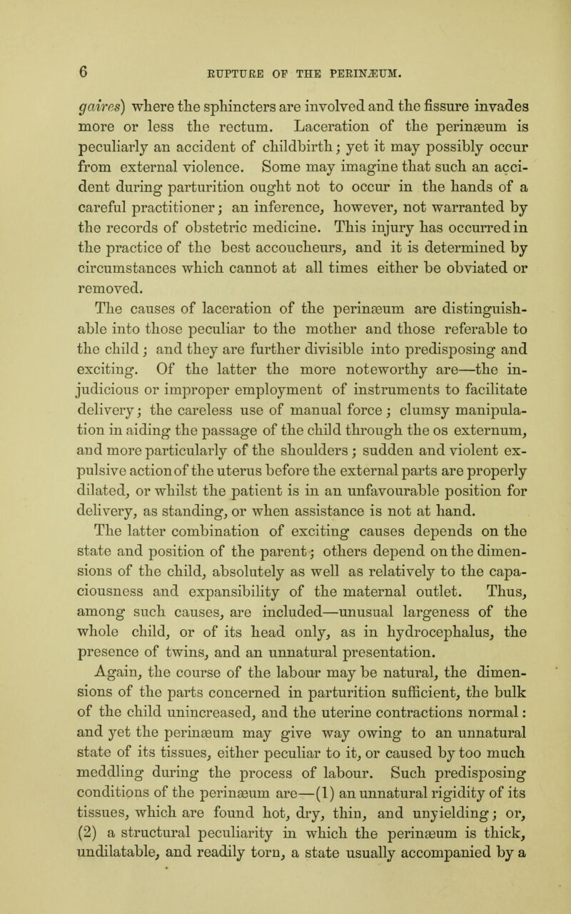 gaires) where the sphincters are involved and the fissure invades more or less the rectum. Laceration of the perinaeum is peculiarly an accident of childbirth; yet it may possibly occur from external violence. Some may imagine that such an acci- dent during parturition ought not to occur in the hands of a careful practitioner; an inference, however, not warranted by the records of obstetric medicine. This injury has occurred in the practice of the best accoucheurs, and it is determined by circumstances which cannot at all times either be obviated or removed. The causes of laceration of the peringeum are distinguish- able into those peculiar to the mother and those referable to the child; and they are further divisible into predisposing and exciting. Of the latter the more noteworthy are—the in- judicious or improper employment of instruments to facilitate delivery; the careless use of manual force ; clumsy manipula- tion in aiding the passage of the child through the os externum, and more particularly of the shoulders ; sudden and violent ex- pulsive action of the uterus before the external parts are properly dilated, or whilst the patient is in an unfavourable position for delivery, as standing, or when assistance is not at hand. The latter combination of exciting causes depends on the state and position of the parent ; others depend on the dimen- sions of the child, absolutely as well as relatively to the capa- ciousness and expansibility of the maternal outlet. Thus, among such causes, are included—unusual largeness of the whole child, or of its head only, as in hydrocephalus, the presence of twins, and an unnatural presentation. Again, the course of the labour may be natural, the dimen- sions of the parts concerned in parturition sufficient, the bulk of the child unincreased, and the uterine contractions normal : and yet the perinaeum may give way owing to an unnatural state of its tissues, either peculiar to it, or caused by too much meddling during the process of labour. Such predisposing conditions of the perinaeum are—(1) an unnatural rigidity of its tissues, which are found hot, dry, thin, and unyielding; or, (2) a structural peculiarity in which the perinaeum is thick, undilatable, and readily torn, a state usually accompanied by a