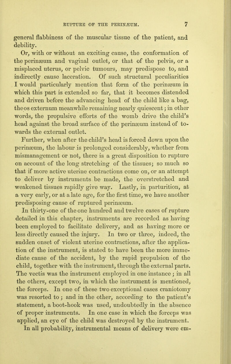 general flabbiness of the muscular tissue of the patient, and debility. Or, with or without an exciting cause, the conformation of the perinaBum and vaginal outlet, or that of the pelvis, or a misplaced uterus, or pelvic tumours, may predispose to, and indirectly cause laceration. Of such structural peculiarities I would particularly mention that form of the perineeum in which this part is extended so far, that it becomes distended and driven before the advancing head of the child like a bag, the os externum meanwhile remaining nearly quiescent; in other words, the propulsive efforts of the womb drive the child's head against the broad surface of the perinseum instead of to- wards the external outlet. Further, when after the child's head is forced down upon the peringeum, the labour is prolonged considerably, whether from mismanagement or not, there is a great disposition to rupture on account of the long stretching of the tissues; so much so that if more active uterine contractions come on, or an attempt to deliver by instruments be made, the overstretched and weakened tissues rapidly give way. Lastly, in parturition, at a very early, or at a late age, for the first time, we have another predisposing cause of ruptured perinaaum. In thirty-one of the one hundred and twelve cases of rupture detailed in this chapter, instruments are recorded as having been employed to facilitate delivery, and as having more or less directly caused the injury. In two or three, indeed, the sudden onset of violent uterine contractions, after the applica- tion of the instrument, is stated to have been the more imme- diate cause of the accident, by the rapid propulsion of the child, together with the instrument, through the external parts. The vectis was the instrument employed in one instance ; in all the others, except two, in which the instrument is mentioned, the forceps. In one of these two exceptional cases craniotomy was resorted to ; and in the other, according to the patient's statement, a boot-hook was used, undoubtedly in the absence of proper instruments. In one case in which the forceps was applied, an eye of the child was destroyed by the instrument. In all probability, instrumental means of delivery were em-