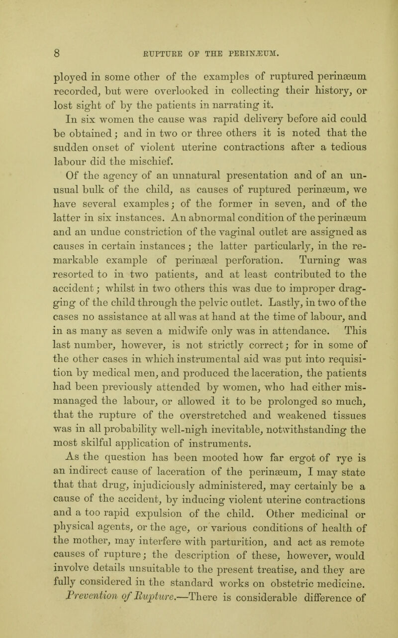 ployed in some other of the examples of ruptured perinasum recorded, but were overlooked in collecting their history, or lost sight of by the patients in narrating it. In six women the cause was rapid delivery before aid could be obtained; and in two or three others it is noted that the sudden onset of violent uterine contractions after a tedious labour did the mischief. Of the agency of an unnatural presentation and of an un- usual bulk of the child, as causes of ruptured perinasum, we have several examples; of the former in seven, and of the latter in six instances. An abnormal condition of the perinaeum and an undue constriction of the vaginal outlet are assigned as causes in certain instances ; the latter particularly, in the re- markable example of perinasal perforation. Turning was resorted to in two patients, and at least contributed to the accident; whilst in two others this was due to improper drag- ging of the child through the pelvic outlet. Lastly, in two of the cases no assistance at all was at hand at the time of labour, and in as many as seven a midwife only was in attendance. This last number, however, is not strictly correct• for in some of the other cases in which instrumental aid was put into requisi- tion by medical men, and produced the laceration, the patients had been previously attended by women, who had either mis- managed the labour, or allowed it to be prolonged so much, that the rupture of the overstretched and weakened tissues was in all probability well-nigh inevitable, notwithstanding the most skilful application of instruments. As the question has been mooted how far ergot of rye is an indirect cause of laceration of the perinasum, I may state that that drug, injudiciously administered, may certainly be a cause of the accident, by inducing violent uterine contractions and a too rapid expulsion of the child. Other medicinal or physical agents, or the age, or various conditions of health of the mother, may interfere with parturition, and act as remote causes of rupture; the description of these, however, would involve details unsuitable to the present treatise, and they are fully considered in the standard works on obstetric medicine. Prevention of Rupture.—There is considerable difference of