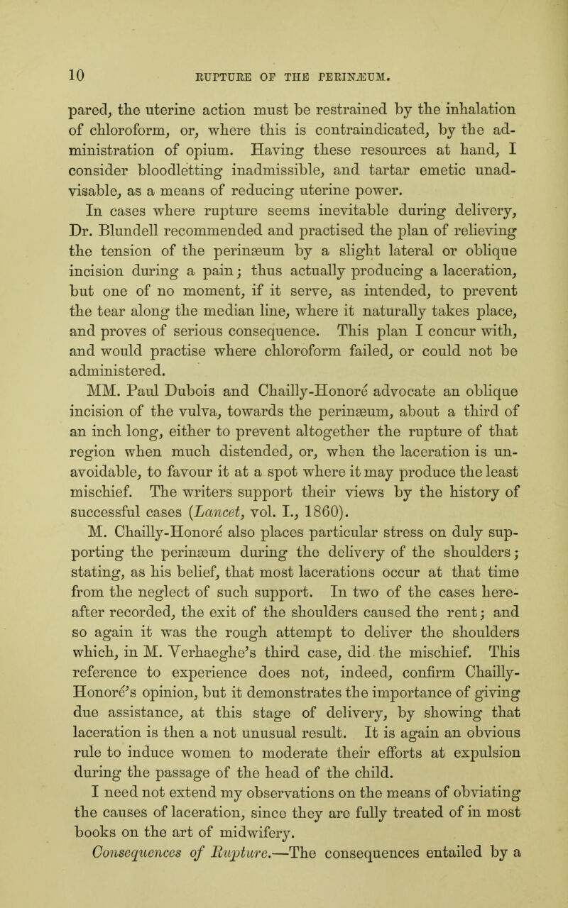 pared, the uterine action must be restrained by the inhalation of chloroform, or, where this is contraindicated, by the ad- ministration of opium. Having these resources at hand, I consider bloodletting inadmissible, and tartar emetic unad- visable, as a means of reducing uterine power. In cases where rupture seems inevitable during delivery, Dr. Blundell recommended and practised the plan of relieving the tension of the perinseum by a slight lateral or oblique incision during a pain; thus actually producing a laceration, but one of no moment, if it serve, as intended, to prevent the tear along the median line, where it naturally takes place, and proves of serious consequence. This plan I concur with, and would practise where chloroform failed, or could not be administered. MM. Paul Dubois and Chailly-Honore advocate an oblique incision of the vulva, towards the perinseum, about a third of an inch long, either to prevent altogether the rupture of that region when much distended, or, when the laceration is un- avoidable, to favour it at a spot where it may produce the least mischief. The writers support their views by the history of successful cases (Lancet, vol. I., 1860). M. Chailly-Honore also places particular stress on duly sup- porting the perinseum during the delivery of the shoulders; stating, as his belief, that most lacerations occur at that time from the neglect of such support. In two of the cases here- after recorded, the exit of the shoulders caused the rent; and so again it was the rough attempt to deliver the shoulders which, in M. Verhaeghe's third case, did . the mischief. This reference to experience does not, indeed, confirm Chailly- Honore's opinion, but it demonstrates the importance of giving due assistance, at this stage of delivery, by showing that laceration is then a not unusual result. It is again an obvious rule to induce women to moderate their efforts at expulsion during the passage of the head of the child. I need not extend my observations on the means of obviating the causes of laceration, since they are fully treated of in most books on the art of midwifery. Consequences of Rupture.—The consequences entailed by a