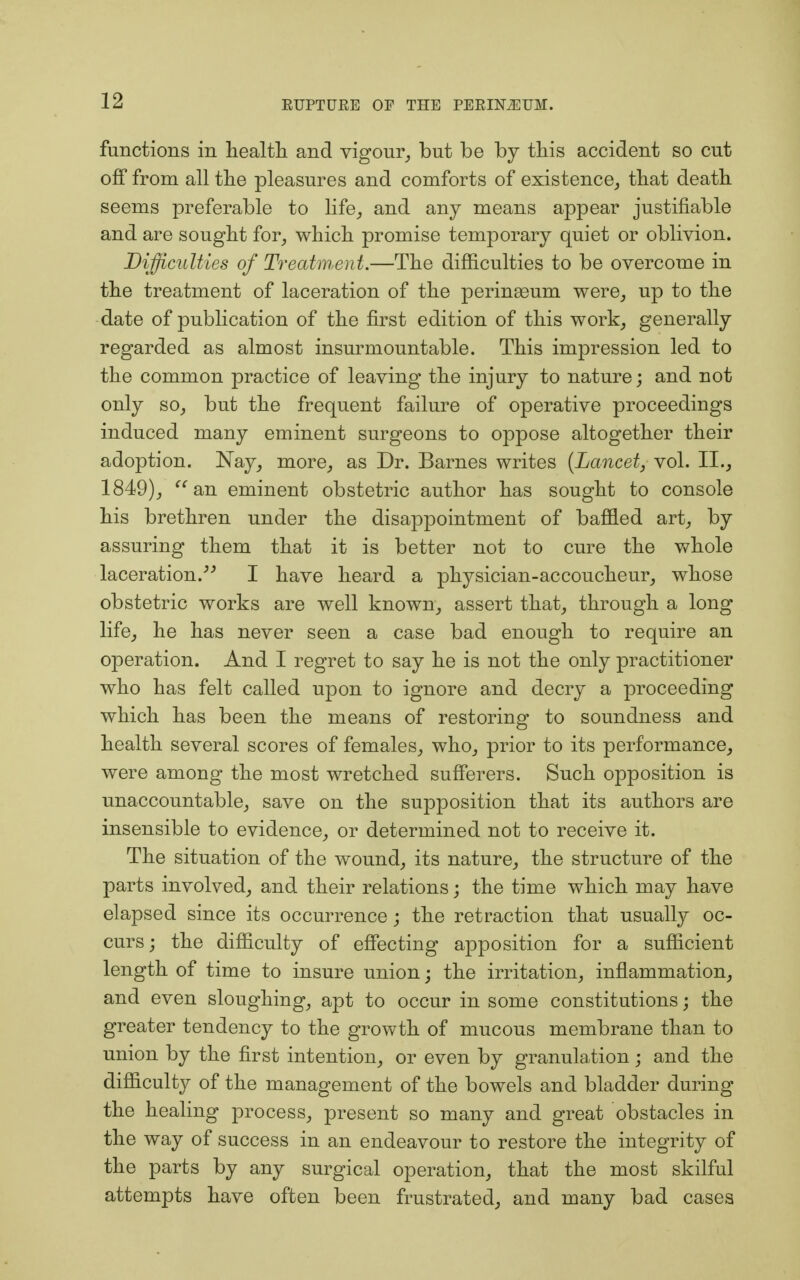 functions in health and vigour, but be by this accident so cut off from all the pleasures and comforts of existence, that death seems preferable to life,, and any means appear justifiable and are sought for, which promise temporary quiet or oblivion. Difficulties of Treatment.—The difficulties to be overcome in the treatment of laceration of the peringeum were, up to the date of publication of the first edition of this work, generally regarded as almost insurmountable. This impression led to the common practice of leaving the injury to nature; and not only so, but the frequent failure of operative proceedings induced many eminent surgeons to oppose altogether their adoption. Nay, more, as Dr. Barnes writes (Lancet, vol. II., 1849), an eminent obstetric author has sought to console his brethren under the disappointment of baffled art, by assuring them that it is better not to cure the whole laceration. I have heard a physician-accoucheur, whose obstetric works are well known, assert that, through a long life, he has never seen a case bad enough to require an operation. And I regret to say he is not the only practitioner who has felt called upon to ignore and decry a proceeding which has been the means of restoring to soundness and health several scores of females, who, prior to its performance, were among the most wretched sufferers. Such opposition is unaccountable, save on the supposition that its authors are insensible to evidence, or determined not to receive it. The situation of the wound, its nature, the structure of the parts involved, and their relations; the time which may have elapsed since its occurrence; the retraction that usually oc- curs; the difficulty of effecting apposition for a sufficient length of time to insure union; the irritation, inflammation, and even sloughing, apt to occur in some constitutions; the greater tendency to the growth of mucous membrane than to union by the first intention, or even by granulation; and the difficulty of the management of the bowels and bladder during the healing process, present so many and great obstacles in the way of success in an endeavour to restore the integrity of the parts by any surgical operation, that the most skilful attempts have often been frustrated, and many bad cases