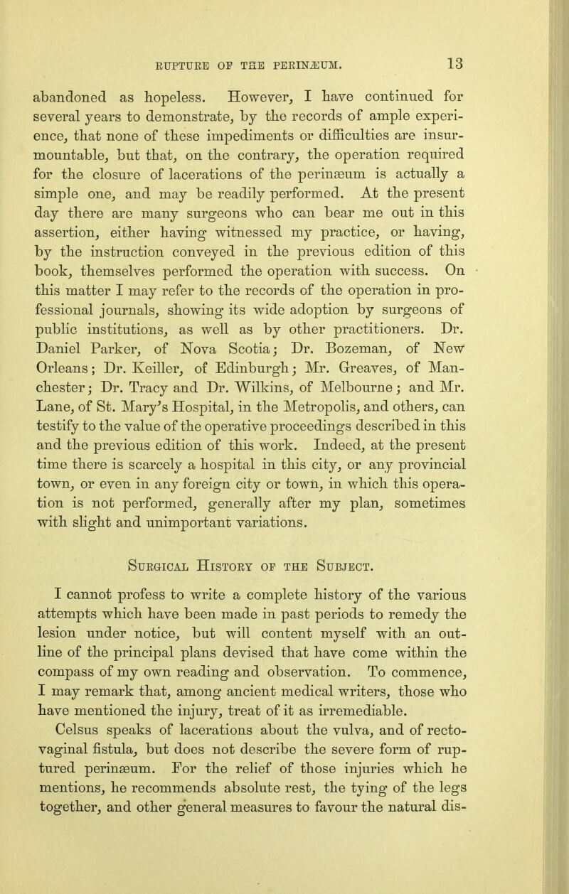 abandoned as hopeless. However, I have continued for several years to demonstrate,, by the records of ample experi- ence, that none of these impediments or difficulties are insur- mountable, but that, on the contrary, the operation required for the closure of lacerations of the perinasum is actually a simple one, and may be readily performed. At the present day there are many surgeons who can bear me out in this assertion, either having witnessed my practice, or having, by the instruction conveyed in the previous edition of this book, themselves performed the operation with success. On this matter I may refer to the records of the operation in pro- fessional journals, showing its wide adoption by surgeons of public institutions, as well as by other practitioners. Dr. Daniel Parker, of Nova Scotia; Dr. Bozeman, of New Orleans; Dr. Keiller, of Edinburgh; Mr. Greaves, of Man- chester ; Dr. Tracy and Dr. Wilkins, of Melbourne; and Mr. Lane, of St. Mary's Hospital, in the Metropolis, and others, can testify to the value of the operative proceedings described in this and the previous edition of this work. Indeed, at the present time there is scarcely a hospital in this city, or any provincial town, or even in any foreign city or town, in which this opera- tion is not performed, generally after my plan, sometimes with slight and unimportant variations. Surgical History op the Subject. I cannot profess to write a complete history of the various attempts which have been made in past periods to remedy the lesion under notice, but will content myself with an out- line of the principal plans devised that have come within the compass of my own reading and observation. To commence, I may remark that, among ancient medical writers, those who have mentioned the injury, treat of it as irremediable. Celsus speaks of lacerations about the vulva, and of recto- vaginal fistula, but does not describe the severe form of rup- tured perinasum. For the relief of those injuries which he mentions, he recommends absolute rest, the tying of the legs together, and other general measures to favour the natural dis-