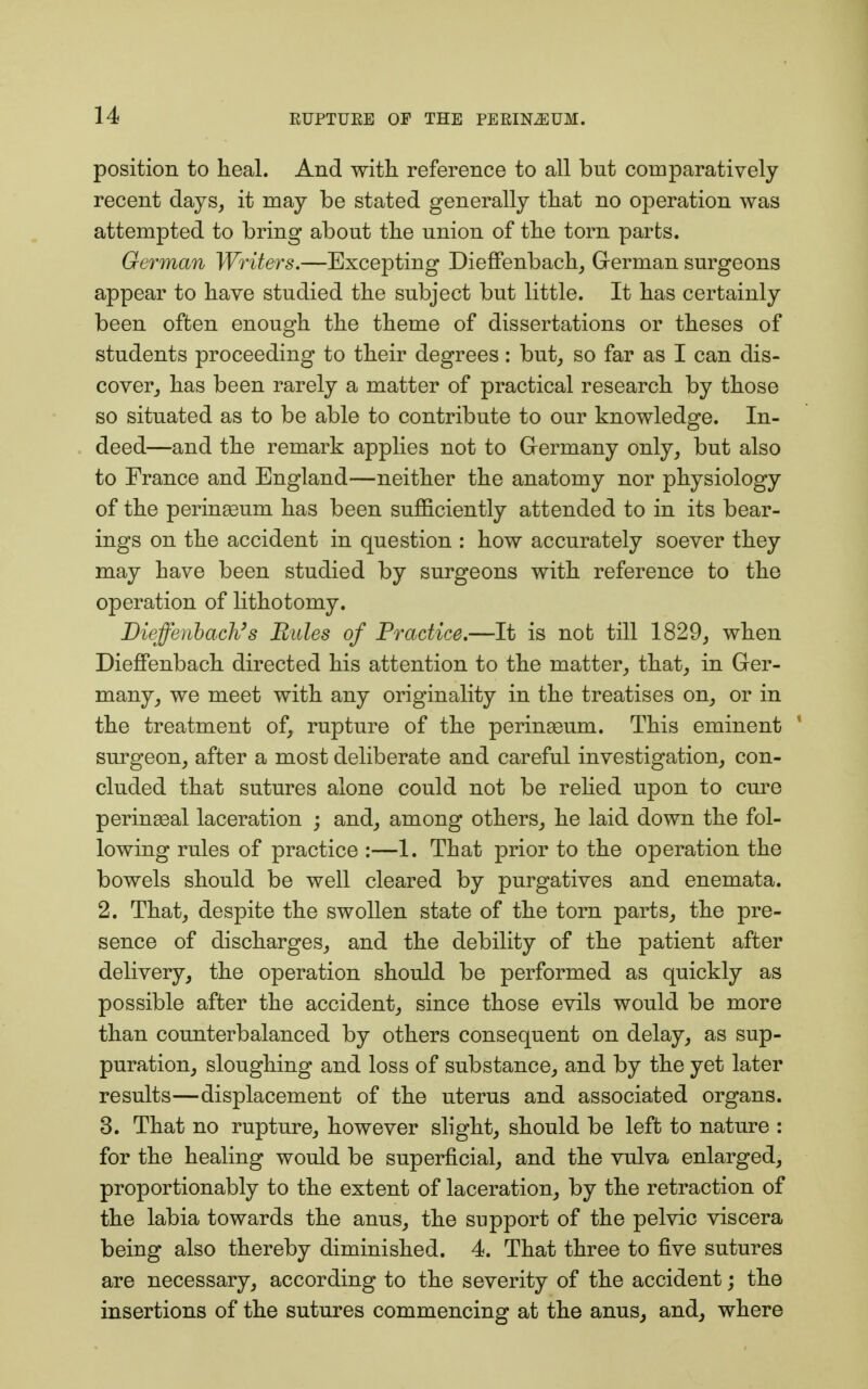 position to heal. And with reference to all but comparatively recent days, it may be stated generally that no operation was attempted to bring about the union of the torn parts. German Writers.—Excepting Dieffenbach, German surgeons appear to have studied the subject but little. It has certainly been often enough the theme of dissertations or theses of students proceeding to their degrees: but, so far as I can dis- cover, has been rarely a matter of practical research by those so situated as to be able to contribute to our knowledge. In- deed—and the remark applies not to Germany only, but also to France and England—neither the anatomy nor physiology of the perinasum has been sufficiently attended to in its bear- ings on the accident in question : how accurately soever they may have been studied by surgeons with reference to the operation of lithotomy. Dieffenbach3 s Rules of Practice.—It is not till 1829, when Dieffenbach directed his attention to the matter, that, in Ger- many, we meet with any originality in the treatises on, or in the treatment of, rupture of the perinseum. This eminent ' surgeon, after a most deliberate and careful investigation, con- cluded that sutures alone could not be relied upon to cure perineal laceration ; and, among others, he laid down the fol- lowing rules of practice :—1. That prior to the operation the bowels should be well cleared by purgatives and enemata. 2. That, despite the swollen state of the torn parts, the pre- sence of discharges, and the debility of the patient after delivery, the operation should be performed as quickly as possible after the accident, since those evils would be more than counterbalanced by others consequent on delay, as sup- puration, sloughing and loss of substance, and by the yet later results—displacement of the uterus and associated organs. 3. That no rupture, however slight, should be left to nature : for the healing would be superficial, and the vulva enlarged, proportionably to the extent of laceration, by the retraction of the labia towards the anus, the support of the pelvic viscera being also thereby diminished. 4. That three to five sutures are necessary, according to the severity of the accident; the insertions of the sutures commencing at the anus, and, where