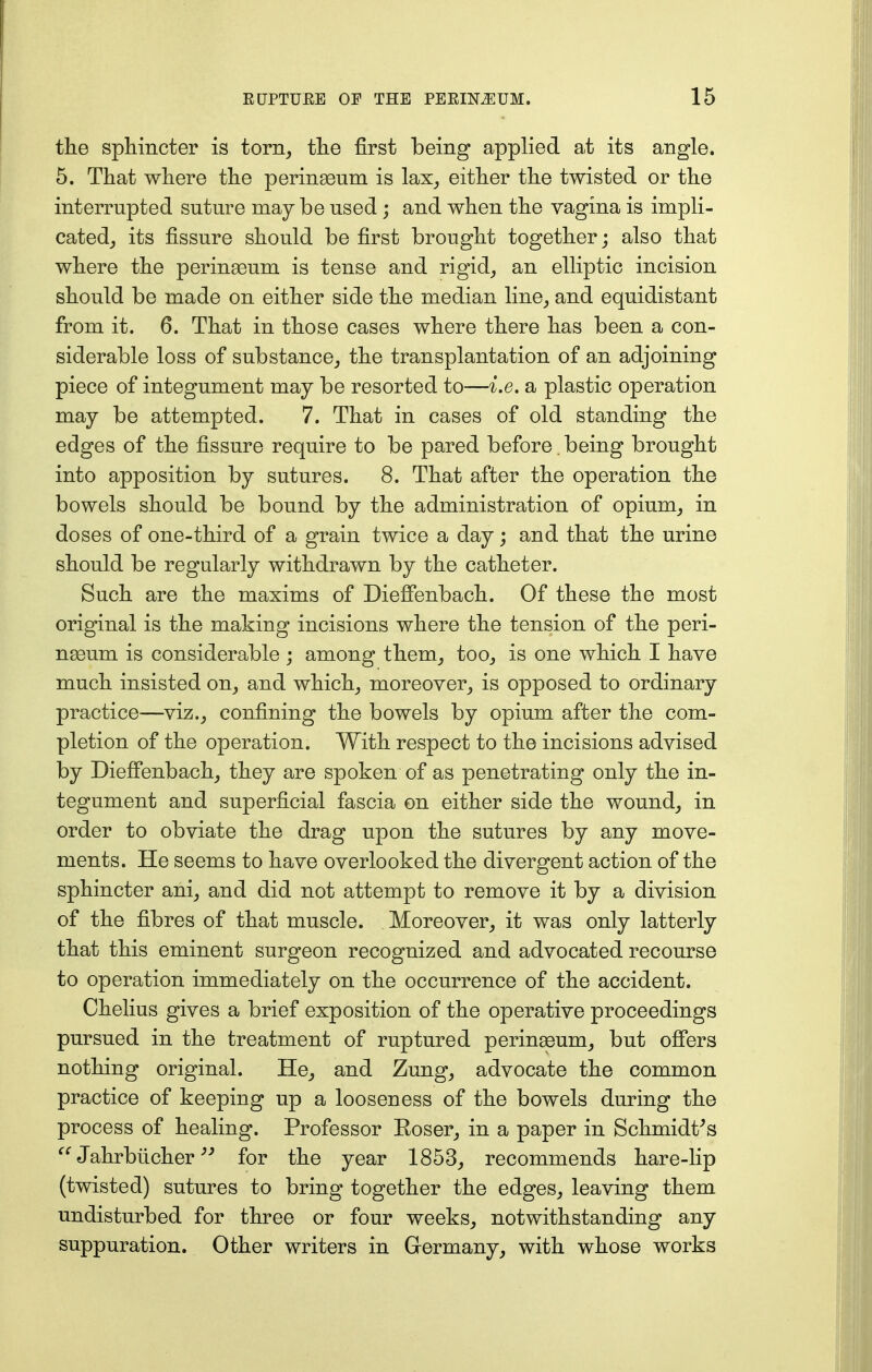 the sphincter is torn, the first being applied a/fc its angle. 5. That where the perinaeum is lax, either the twisted or the interrupted suture may be used; and when the vagina is impli- cated, its fissure should be first brought together; also that where the perinaeum is tense and rigid, an elliptic incision should be made on either side the median line, and equidistant from it. 6. That in those cases where there has been a con- siderable loss of substance, the transplantation of an adjoining piece of integument may be resorted to—i.e. a plastic operation may be attempted. 7. That in cases of old standing the edges of the fissure require to be pared before. being brought into apposition by sutures. 8. That after the operation the bowels should be bound by the administration of opium, in doses of one-third of a grain twice a day; and that the urine should be regularly withdrawn by the catheter. Such are the maxims of Dieffenbach. Of these the most original is the making incisions where the tension of the peri- naeum is considerable ; among them, too, is one which I have much insisted on, and which, moreover, is opposed to ordinary practice—viz., confining the bowels by opium after the com- pletion of the operation. With respect to the incisions advised by Dieffenbach, they are spoken of as penetrating only the in- tegument and superficial fascia on either side the wound, in order to obviate the drag upon the sutures by any move- ments. He seems to have overlooked the divergent action of the sphincter ani, and did not attempt to remove it by a division of the fibres of that muscle. Moreover, it was only latterly that this eminent surgeon recognized and advocated recourse to operation immediately on the occurrence of the accident. Chelius gives a brief exposition of the operative proceedings pursued in the treatment of ruptured perinaeum, but offers nothing original. He, and Zung, advocate the common practice of keeping up a looseness of the bowels during the process of healing. Professor Eoser, in a paper in Schmidt's '' Jahrbiicher for the year 1853, recommends hare-lip (twisted) sutures to bring together the edges, leaving them undisturbed for three or four weeks, notwithstanding any suppuration. Other writers in Germany, with whose works