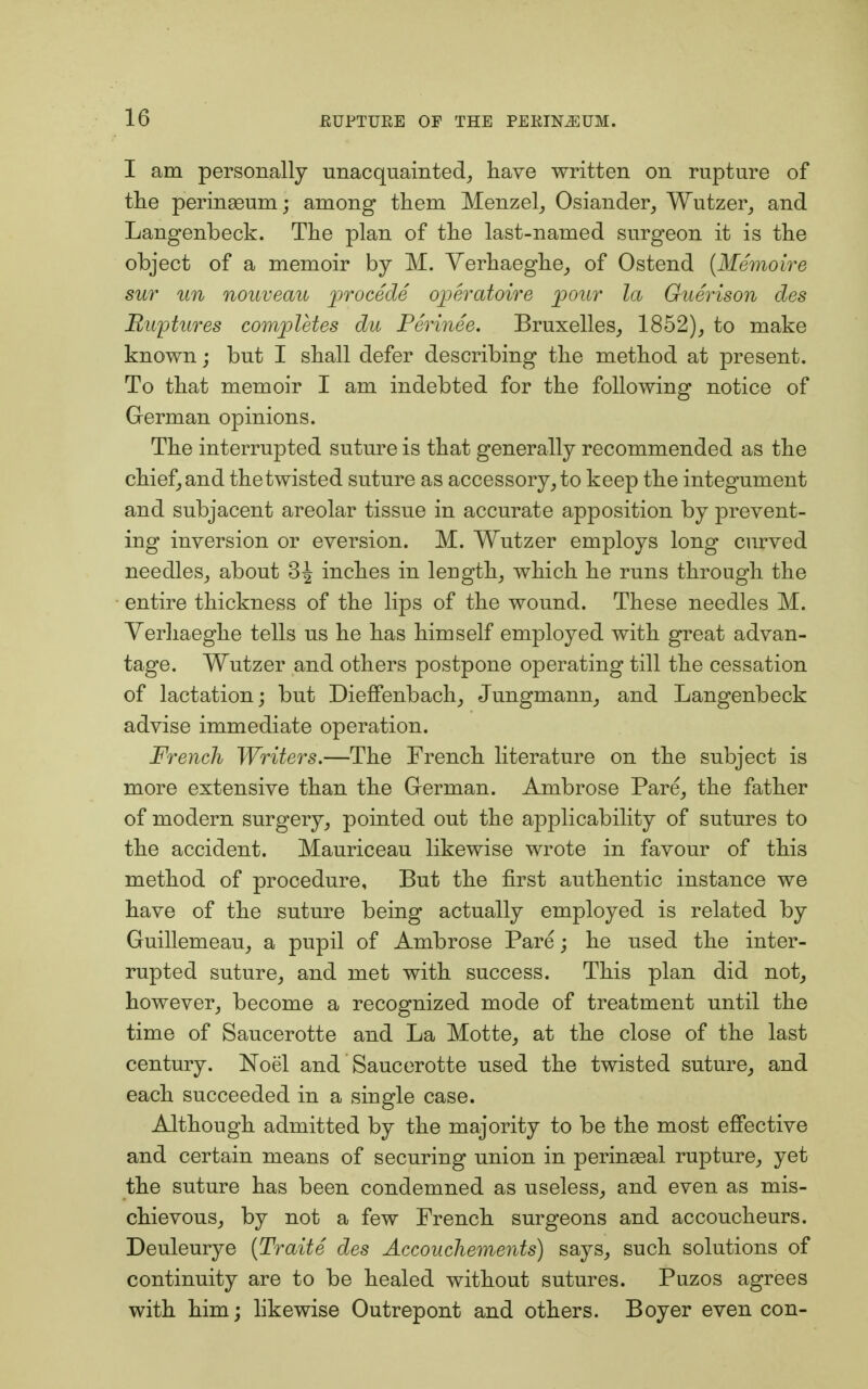 I am personally unacquainted, have written on rupture of the peringeum; among them Menzel, Osiander, Wutzer, and Langenbeck. The plan of the last-named surgeon it is the object of a memoir by M. Yerhaeghe, of Ostend (Memoire sur tin nouveau procede operatoire pour la Guerison des Ruptures completes du Perinee. Bruxelles, 1852), to make known; but I shall defer describing the method at present. To that memoir I am indebted for the following notice of German opinions. The interrupted suture is that generally recommended as the chief, and the twisted suture as accessory, to keep the integument and subjacent areolar tissue in accurate apposition by prevent- ing inversion or eversion. M. Wutzer employs long curved needles, about 3| inches in length, which he runs through the entire thickness of the lips of the wound. These needles M. Yerhaeghe tells us he has himself employed with great advan- tage. Wutzer and others postpone operating till the cessation of lactation; but Dieffenbach, Jungmann, and Langenbeck advise immediate operation. French Writers.—The French literature on the subject is more extensive than the German. Ambrose Pare, the father of modern surgery, pointed out the applicability of sutures to the accident. Mauriceau likewise wrote in favour of this method of procedure, But the first authentic instance we have of the suture being actually employed is related by Guillemeau, a pupil of Ambrose Pare; he used the inter- rupted suture, and met with success. This plan did not, however, become a recognized mode of treatment until the time of Saucerotte and La Motte, at the close of the last century. Noel and Saucerotte used the twisted suture, and each succeeded in a single case. Although admitted by the majority to be the most effective and certain means of securing union in perineal rupture, yet the suture has been condemned as useless, and even as mis- chievous, by not a few French surgeons and accoucheurs. Deuleurye (Traite des Accouchements) says, such solutions of continuity are to be healed without sutures. Puzos agrees with him; likewise Outrepont and others. Boyer even con-