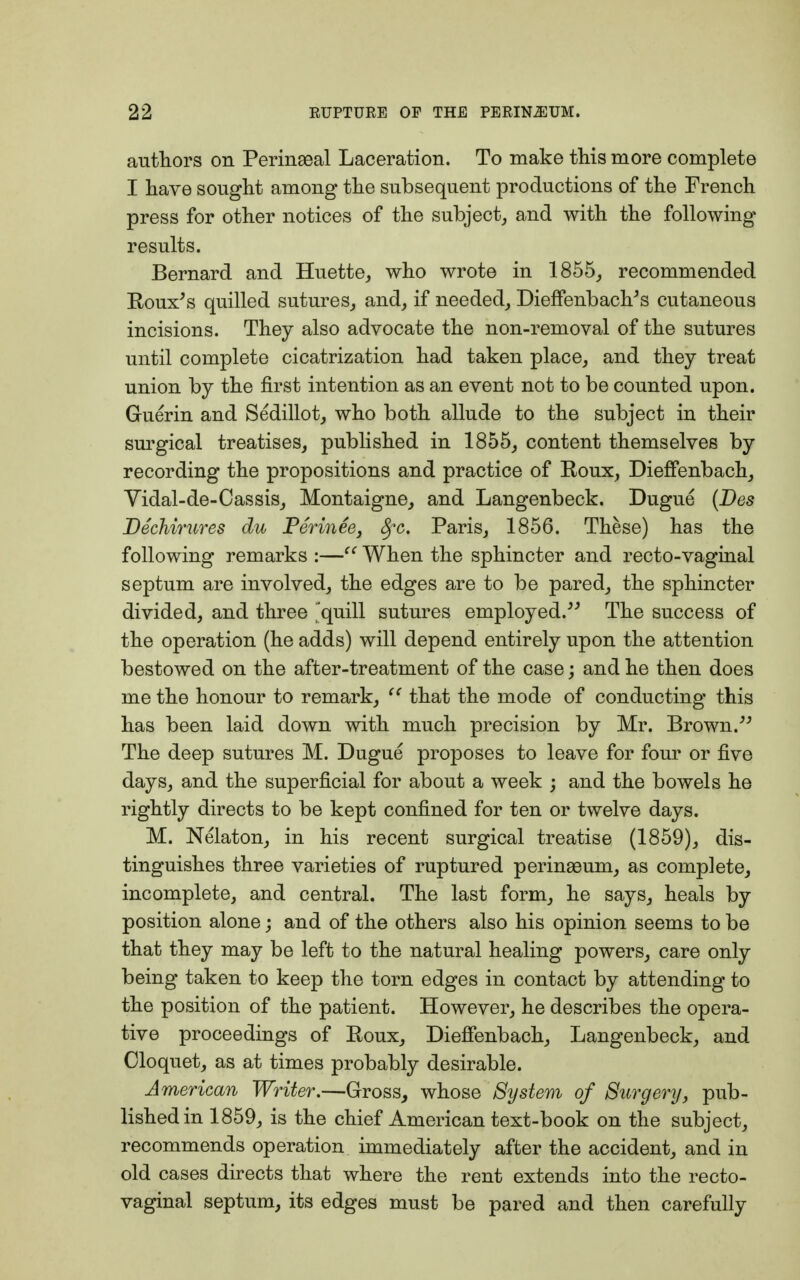 authors on Perinaeal Laceration. To make this more complete I have sought among the subsequent productions of the French press for other notices of the subject, and with the following results. Bernard and Huette, who wrote in 1855, recommended Roux's quilled sutures, and, if needed, Dieffenbach's cutaneous incisions. They also advocate the non-removal of the sutures until complete cicatrization had taken place, and they treat union by the first intention as an event not to be counted upon. Guerin and Sedillot, who both allude to the subject in their surgical treatises, published in 1855, content themselves by recording the propositions and practice of Roux, Dieffenbach, Vidal-de-Cassis, Montaigne, and Langenbeck. Dugue (Des Dechirures du Perinee, fyc. Paris, 1856. These) has the following remarks :— When the sphincter and recto-vaginal septum are involved, the edges are to be pared, the sphincter divided, and three 'quill sutures employed. The success of the operation (he adds) will depend entirely upon the attention bestowed on the after-treatment of the case; and he then does me the honour to remark,  that the mode of conducting this has been laid down with much precision by Mr. Brown. The deep sutures M. Dugue proposes to leave for four or five days, and the superficial for about a week j and the bowels he rightly directs to be kept confined for ten or twelve days. M. Nelaton, in his recent surgical treatise (1859), dis- tinguishes three varieties of ruptured perinseum, as complete, incomplete, and central. The last form, he says, heals by position alone; and of the others also his opinion seems to be that they may be left to the natural healing powers, care only being taken to keep the torn edges in contact by attending to the position of the patient. However, he describes the opera- tive proceedings of Roux, Dieffenbach, Langenbeck, and Cloquet, as at times probably desirable. American Writer.—Gross, whose System of Surgery, pub- lished in 1859, is the chief American text-book on the subject, recommends operation immediately after the accident, and in old cases directs that where the rent extends into the recto- vaginal septum, its edges must be pared and then carefully